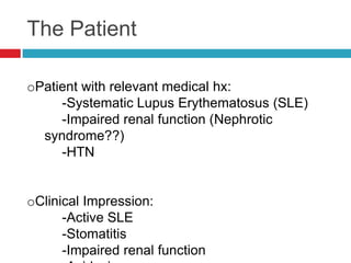 The Patient

oPatient with relevant medical hx:
     -Systematic Lupus Erythematosus (SLE)
     -Impaired renal function (Nephrotic
  syndrome??)
     -HTN


oClinical Impression:
      -Active SLE
      -Stomatitis
      -Impaired renal function
 