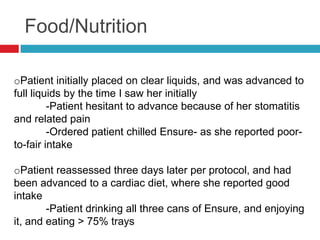 Food/Nutrition

oPatient initially placed on clear liquids, and was advanced to
full liquids by the time I saw her initially
         -Patient hesitant to advance because of her stomatitis
and related pain
         -Ordered patient chilled Ensure- as she reported poor-
to-fair intake

oPatient reassessed three days later per protocol, and had
been advanced to a cardiac diet, where she reported good
intake
        -Patient drinking all three cans of Ensure, and enjoying
it, and eating > 75% trays
 