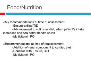 Food/Nutrition

oMy recommendations at time of assessment:
       -Ensure-chilled TID
       -Advancement to soft renal diet, when patient’s intake
increases and can better handle solids
       -Multivitamin PO

oRecommendations at time of reassessment:
     -Addition of renal component to cardiac diet
     -Continue with Ensure, BID
     -Multivitamin PO
 