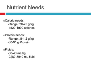 Nutrient Needs

oCaloric needs:
  -Range: 20-25 g/kg
  -1520-1900 calories

oProtein needs:
   -Range: .8-1.2 g/kg
   -60-91 g Protein

oFluids:
   -30-40 mL/kg
   -2280-3040 mL fluid
 
