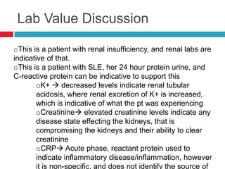 Lab Value Discussion

oThis is a patient with renal insufficiency, and renal labs are
indicative of that.
oThis is a patient with SLE, her 24 hour protein urine, and
C-reactive protein can be indicative to support this
        oK+  decreased levels indicate renal tubular
        acidosis, where renal excretion of K+ is increased,
        which is indicative of what the pt was experiencing
        oCreatinine elevated creatinine levels indicate any
        disease state effecting the kidneys, that is
        compromising the kidneys and their ability to clear
        creatinine
        oCRP Acute phase, reactant protein used to
        indicate inflammatory disease/inflammation, however
        it is non-specific, and does not identify the source of
 