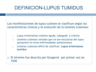 Las manifestaciones de lupus cutáneo se clasifican según las
características clínicas y la evolución de la lesiones cutáneas:
1. Lupus eritematoso cutáneo agudo, subagudo y crónico
2. Lesiones cutáneas variadas que no son exclusivas del lupus
(presentes en otras enfermedades autoinmunes)
3. Lesiones cutáneas difícil de clasificar: Lupus eritematoso
tumidus
 El término fue descrito por Gougerot por primer vez en
1930
DEFINICION-LUPUS TUMIDUS
 