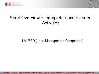 Short Overview of completed and planned
                      Activities


                      LM-RED (Land Management Component)




Workshop on Land Use Planning, Land Zoning and Land Classification Activities in Lao PDR 04 th to 5th October 2012
                                                                                       15.10.2012 Seite 1
 