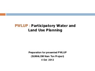 PWLUP : Participatory Water and
     Land Use Planning




      Preparation for presented PWLUP
        (SUMALOM Nam Ton Project)
                4 Oct 2012
 
