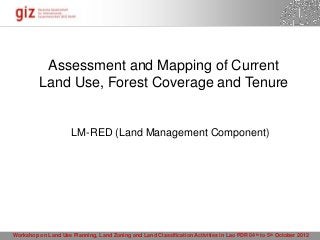Assessment and Mapping of Current
          Land Use, Forest Coverage and Tenure


                      LM-RED (Land Management Component)




Workshop on Land Use Planning, Land Zoning and Land Classification Activities in Lao PDR 04 th to 5th October 2012
                                                                                       15.10.2012 Seite 1
 