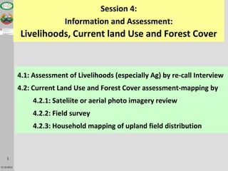 Session 4:
                            Information and Assessment:
             Livelihoods, Current land Use and Forest Cover



             4.1: Assessment of Livelihoods (especially Ag) by re-call Interview
             4.2: Current Land Use and Forest Cover assessment-mapping by
                  4.2.1: Sateliite or aerial photo imagery review
                  4.2.2: Field survey
                  4.2.3: Household mapping of upland field distribution



     1

15.10.2012
 