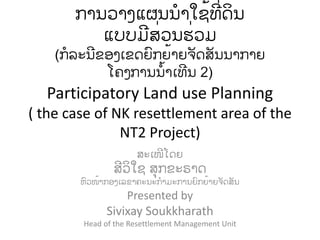 ການວາງແຜນນໍາໃຊ້ທີ່ດິນ
          ແບບມສີ່ວນຮີ່ວມ
    (ກໍລະນຂອງເຂດຍົກຍ້າຍຈັດສັນນາກາຍ
           ໂຄງການນໍ້າເທນ 2)
  Participatory Land use Planning
( the case of NK resettlement area of the
               NT2 Project)
                     ສະເໜໂດຍ
               ສວິໃຊ ສຸກຂະຣາດ
        ຫົວໜ້າກອງເລຂາຄະນະກໍາມະການຍົກຍ້າຍຈັດສັນ
                   Presented by
              Sivixay Soukkharath
        Head of the Resettlement Management Unit
 