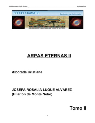 Josefa Rosalía Luque Álvarez __               Arpas Eternas




                           ARPAS ETERNAS II


    Alborada Cristiana




    JOSEFA ROSALÍA LUQUE ALVAREZ
    (Hilarión de Monte Nebo)



                                          Tomo II
                                  1
 