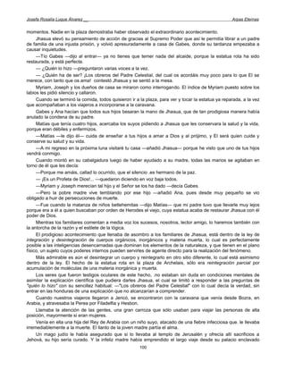 Josefa Rosalía Luque Álvarez __                                                                     Arpas Eternas


momentos. Nadie en la plaza demostraba haber observado el extraordinario acontecimiento.
     Jhasua elevó su pensamiento de acción de gracias al Supremo Poder que así le permitía librar a un padre
de familia de una injusta prisión, y volvió apresuradamente a casa de Gabes, donde su tardanza empezaba a
causar inquietudes.
     —Tío Gabes —dijo al entrar— ya no tienes que temer nada del alcaide, porque la estatua rota ha sido
restaurada, y está perfecta.
     — ¿Quién lo hizo —preguntaron varias voces a la vez.
     — ¿Quién ha de ser? ¡Los obreros del Padre Celestial, del cual os acordáis muy poco para lo que El se
merece, con tanto que os ama! contestó Jhasua y se sentó a la mesa.
     Myriam, Joseph y los dueños de casa se miraron como interrogando. El índice de Myriam puesto sobre los
labios les pidió silencio y callaron.
     Cuando se terminó la comida, todos quisieron ir a la plaza, para ver y tocar la estatua ya reparada, a la vez
que acompañaban a los viajeros a incorporarse a la caravana.
     Gabes y Ana hacían que todos sus hijos besaran la mano de Jhasua, que de tan prodigiosa manera había
anulado la condena de su padre.
     Matías que tenía cuatro hijos, acercaba los suyos pidiendo a Jhasua que les conservara la salud y la vida,
porque eran débiles y enfermizos.
     —Matías —le dijo él— cuida de enseñar a tus hijos a amar a Dios y al prójimo, y El será quien cuide y
conserve su salud y su vida.
     —A mi regreso en la próxima luna visitaré tu casa —añadió Jhasua— porque he visto que uno de tus hijos
vendrá conmigo.
     Cuando montó en su cabalgadura luego de haber ayudado a su madre, todas las manos se agitaban en
torno de él que les decía:
     —Porque me amáis, callad lo ocurrido, que el silencio .es hermano de la paz.
     — ¡Es un Profeta de Dios!... —quedaron diciendo en voz baja todos.
     —Myriam y Joseph merecían tal hijo y el Señor se los ha dado —decía Gabes.
     —Pero la pobre madre vive temblando por ese hijo —añadió Ana, pues desde muy pequeño se vio
obligado a huir de persecuciones de muerte.
     —Fue cuando la matanza de niños betlehemitas —dijo Matías— que mi padre tuvo que llevarle muy lejos
porque era a él a quien buscaban por orden de Herodes el viejo, cuya estatua acaba de restaurar Jhasua con él
poder de Dios.
     Mientras los familiares comentan a media voz los sucesos, nosotros, lector amigo, lo haremos también con
la antorcha de la razón y el estilete de la lógica.
     El prodigioso acontecimiento que llenaba de asombro a los familiares de Jhasua, está dentro de la ley de
integración y desintegración de cuerpos orgánicos, inorgánicos y materia muerta, lo cual es perfectamente
posible a las inteligencias desencarnadas que dominan los elementos de la naturaleza, y que tienen en el plano
físico, un sujeto cuyos poderes internos pueden servirles de agente directo para la realización del fenómeno.
     Más admirable es aún el desintegrar un cuerpo y reintegrarlo en otro sitio diferente, lo cual está asimismo
dentro de la ley. El hecho de la estatua rota en la plaza de Archelais, sólo era reintegración parcial por
acumulación de moléculas de una materia inorgánica y muerta.
     Los seres que fueron testigos oculares de este hecho, .no estaban sin duda en condiciones mentales de
asimilar la explicación científica que pudiera darles Jhasua, el cual se limitó a responder a las preguntas de
"quién lo hizo" con su sencillez habitual: —"Los obreros del Padre Celestial" con lo cual decía la verdad, sin
entrar en las honduras de una explicación que no alcanzarían a comprender.
     Cuando nuestros viajeros llegaron a Jericó, se encontraron con la caravana que venía desde Bozra, en
Arabia, y atravesaba la Perea por Filadelfia y Hesbon.
     Llamaba la atención de las gentes, una gran carroza que sólo usaban para viajar las personas de alta
posición, mayormente si eran mujeres.
     Venía en ella una hija del Rey de Arabia con un niño suyo, atacado de una fiebre infecciosa que. le llevaba
irremediablemente a la muerte. El llanto de la joven madre partía el alma.
     Un mago judío le había asegurado que si lo llevaba al templo de Jerusalén y ofrecía allí sacrificios a
Jehová, su hijo sería curado. Y la infeliz madre había emprendido el largo viaje desde su palacio enclavado
                                                       100
 