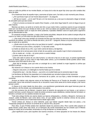 Josefa Rosalía Luque Álvarez __                                                                   Arpas Eternas


como un cofre de pórfido en los montes Bazán, en busca de la vida de aquel hijo único que sólo contaba diez
años de edad.
     Oír el lastimoso llorar de aquella mujer y acercarse al lujoso carro, fue todo un solo momento para Jhasua.
     —¿Por qué lloras mujer con tan hondo desconsuelo? —le preguntó.
     — ¡Mi hijo se muere!... ¿no lo veis? Ni aún a mí me reconoce ya, y veo que no alcanzaré a llegar al templo
de Jerusalén para que sea curado.
     —Todo el universo es templo de nuestro Dios Creador, y todo dolor llega hasta El, como le llega el tuyo en
este instante.
     Mientras así decía, se sentó en el lecho del niño a cuyo rostro lívido y sudoroso acercó el suyo enrojecido
como por una llama viva que vibraba en todo su ser. Unió sus labios con aquellos labios incoloros, y en largos
hálitos que resonaban como un soplo de viento poderoso, inyectaba vitalidad nueva en aquel pobre organismo
que ya abandonaba la vida.
     El cuerpecito empezó a temblar, y luego a dar fuertes sacudidas, después de las cuales la sangre afluyó de
nuevo a su rostro y el niño abrió los ojos para buscar a su madre.
     — ¿Ves mujer cómo aquí también es el templo de Dios que oye todos los clamores de sus hijos sin pedirles
sacrificios de bestias, sino sólo la ofrenda del amor y de la fe? —preguntó Jhasua a la joven princesa arabeña
que no salía de su asombro.
     — ¿Quién eres tú que das la vida a los que llama la muerte? —preguntó ella espantada.
     —Un hombre que ama a Dios y al prójimo. Tu hijo está curado.
     La madre se abrazó de su niño, cuyo rostro cubría de besos y de lágrimas.
     Jhasua bajó de la carroza para volver al lado de sus padres, pero aquella mujer le llamó ansiosamente.
     —No os vayáis así —le dijo— sin poner precio a vuestro trabajo.
     "¿Cuánto vale la vida de mi hijo?
     —Dios sólo sabe el precio de una vida humana. La vida de tu hijo es un don suyo, si quieres agradecerlo
como El desea, sigue un poco más el viaje hasta pasar Jericó y yo te enseñaré dónde puedes salvar vidas
humanas como Dios salvó la de tu hijo.
     _ ¡Qué Alá te bendiga, pues que eres un arcángel de su cielo! contestó la mujer bajando la cortina que
cerraba la carroza.
     Aún alcanzó a oír Jhasua su voz cuando decía a los criados:
     —Seguid a ese joven y no detengáis la marcha hasta que él os mande.
     —Esperadme aquí —les dijo Jhasua—, que entro a la ciudad hasta que la caravana siga el viaje.
     Los familiares de Myriam les esperaban en la balaustrada que cercaba la plaza de las caravanas.
     Sus ancianos tíos Andrés y Benjamín, hermanos de su padre, con sus hijos y nietos formaban un grupo
numeroso.
     Aunque se habían visto algunas veces en las fiestas de Pascua en el Templo de Jerusalén, la ausencia
continuaba, hacía más emotivas la escena de un encuentro nuevo entre seres de la misma sangre y del mismo
pensar y sentir.
     A Jhasua no le veían desde los doce años, y se asombraron grandemente ante aquel hermoso joven de
alta estatura y de fina silueta, que sobrepasaba a sus padres.
     Los dos ancianos tíos de Myriam, creyeron tener el derecho de apoyarse en sus brazos, y así vemos a
nuestro hermoso y juvenil Jhasua en medio de ambos ancianos cuyas cabelleras y barbas blancas formaban un
llamativo contraste con los cabellos dorados de aquél.
     Toda esta antigua familia era esenia desde sus lejanos antepasados, y Andrés y Benjamín, hermanos de
Joaquín, padre de Myriam, eran como libros vivos, en que estaba escrita la extensa crónica de las perse-
cuciones y sufrimientos de la Fraternidad Esenia desde siglos atrás.
     Tenían ambos por Jhasua un amor delirante, pues que habían seguido desde lejos sus pasos, y los
Terapeutas peregrinos les tenían al corriente de su vida de niño y de joven.
     Para ellos, el gran Profeta estaba bien diseñado desde los primeros años. Pero cuando ellos pasaron al
grado tercero cuatro años más hacía, en el Santuario del monte Quarantana les fue avisado que el Mesías
estaba en medio de la humanidad, encarnado en el hijo de Myriam su amada sobrina.
     ¿Qué significaría pues, para aquellos dos buenos ancianos, el verse apoyados en los brazos de Jhasua
                                                      101
 