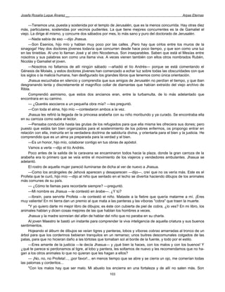 Josefa Rosalía Luque Álvarez __                                                                          Arpas Eternas


     —Tenemos una, puesta y sostenida por el templo de Jerusalén, que es la menos concurrida. Hay otras diez
más, particulares, sostenidas por vecinos pudientes. La que tiene mejores concurrentes es la de Gamaliel el
viejo. La dirige él mismo, y concurre dos sábados por mes, lo más sano y puro del doctorado de Jerusalén.
     —Nada sabía de eso —dijo Jhasua.
     —Son Esenios, hijo mío y hablan muy poco por las calles. ¡Pero hay que oírlos entre los muros de la
sinagoga! Hay dos doctores jóvenes todavía que concurren desde hace poco tiempo, y que son como una luz
en las tinieblas. Al uno lo llaman José y al otro Nicodemus. Son inseparables. Saben que está el Mesías entre
nosotros y sus palabras son como una llama viva. A veces vienen también con ellos otros nombrados Rubén,
Nicolás y Gamaliel el joven.
     —Nosotros no faltamos de allí ningún sábado —añadió el tío Andrés— porque se está comentando el
Génesis de Moisés, y estos doctores jóvenes han comenzado a echar luz sobre todas las obscuridades con que
los siglos o la malicia humana, han desfigurado los grandes libros que tenemos como única orientación.
     Jhasua escuchaba en silencio y comprendía que sus amigos de Jerusalén no perdían el tiempo, y que iban
desgranando lenta y discretamente el magnífico collar de diamantas que habían extraído del viejo archivo de
Ribla.
     Comprendió asimismo, que estos dos ancianos eran, entre la turbamulta, de lo más adelantado que
encontrara en su camino.
     — ¿Queréis asociaros a un pequeña obra mía? —les preguntó.
     —Con toda el alma, hijo mío —contestaron ambos a la vez.
     Jhasua les refirió la llegada de la princesa arabeña con su niño moribundo y ya curado. Se encontraba ella
en su carroza como sabe el lector.
     —Pensaba conducirla hasta las grutas de los refugiados para que ella misma les ofreciera sus dones; pero
puesto que estáis tan bien organizados para el sostenimiento de los pobres enfermos, os propongo entrar en
relación con ella, instruirla en la verdadera doctrina de sabiduría divina, y orientarla para el bien y la justicia. He
comprendido que es un alma ya preparada para la verdad y el bien.
     —Es un honor, hijo mío, colaborar contigo en tus obras de apóstol.
     Vamos a verla —dijo el tío Andrés.
     Poco antes de la salida de la caravana se encaminaron todos hacia la plaza, donde la gran carroza de la
arabeña era lo primero que se veía entre el movimiento de los viajeros y vendedores ambulantes. Jhasua se
adelantó.
     El rostro de aquella mujer pareció iluminarse de dicha al ver de nuevo a Jhasua.
     —Como los arcángeles de Jehová aparecen y desaparecen —dijo—, creí que no os vería más. Este es el
Profeta que te curó, hijo mío —dijo al niño que sentado en el lecho se divertía haciendo dibujos de los animales
más comunes de su país.
     — ¿Cómo te llamas para recordarte siempre? —preguntó.
     —Mi nombre es Jhasua —le contestó en árabe—. ¿Y tú?
     —Ibraín, para servirte Profeta —le contestó el niño. Mataste a la fiebre que quería matarme a mí. ¡Eres
muy valiente! En mi tierra dan un premio al que mata a las panteras y las víboras "cobra" que traen la muerte.
     "Y yo quiero darte mi mejor libro de dibujos; es éste con cubierta de piel de cobra, ¿lo ves? En mi libro, los
animales hablan y dicen cosas mejores de las que hablan los hombres a veces.
     Jhasua y la madre sonreían del afán de hablar del niño que no paraba en su charla.
     Al joven Maestro le bastó un instante para comprender la viva inteligencia de aquella criatura y sus buenos
sentimientos.
     Hojeando el álbum de dibujos se veían tigres y panteras, lobos y víboras cobras amarradas al tronco de un
árbol para que los corderinos bebieran tranquilos en un remanso; unos buitres descomunales colgados de las
patas, para que no hicieran daño a las tórtolas que tomaban sol al borde de la fuente, y todo por el estilo.
     —Eres amante de la justicia —le decía Jhasua— y ¡qué bien la haces, con los malos y con los buenos! Y
¿qué te parece si perdonamos al tigre, al lobo y pantera, les soltamos de nuevo y les recomendamos que no ha-
gan a los otros animales lo que no quieran que les hagan a ellos?
     — ¡No, no, no Profeta!..., ¡por favor!... en menos tiempo que se abre y se cierra un ojo, me comerían todas
las palomas y corderitos...
     "Con los malos hay que ser malo. Mi abuelo los encierra en una fortaleza y de allí no salen más. Son
                                                         103
 
