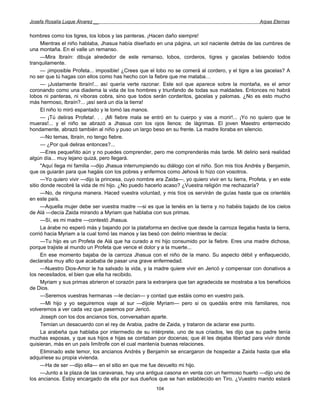 Josefa Rosalía Luque Álvarez __                                                                     Arpas Eternas


hombres como los tigres, los lobos y las panteras. ¡Hacen daño siempre!
      Mientras el niño hablaba, Jhasua había diseñado en una página, un sol naciente detrás de las cumbres de
una montaña. En el valle un remanso.
      —Mira Ibraín: dibuja alrededor de este remanso, lobos, corderos, tigres y gacelas bebiendo todos
tranquilamente.
      — ¡imposible Profeta... imposible! ¿Crees que el lobo no se comerá al cordero, y el tigre a las gacelas? A
no ser que tú hagas con ellos como has hecho con la fiebre que me mataba…
      — ¡Justamente Ibraín!... así quería verte razonar. Este sol que aparece sobre la montaña, es el amor
coronando como una diadema la vida de los hombres y triunfando de todas sus maldades. Entonces no habrá
lobos ni panteras, ni víboras cobra, sino que todos serán corderitos, gacelas y palomas. ¿No es esto mucho
más hermoso, Ibraín?... ¡así será un día la tierra!
      El niño lo miró espantado y le tomó las manos.
      — ¡Tú deliras Profeta!. . . ¡Mi fiebre mala se entró en tu cuerpo y vas a morir!... ¡Yo no quiero que te
mueras!... y el niño se abrazó a Jhasua con los ojos llenos: de lágrimas. El joven Maestro enternecido
hondamente, abrazó también al niño y puso un largo beso en su frente. La madre lloraba en silencio.
      —No temas, Ibraín, no tengo fiebre.
      — ¿Por qué deliras entonces?...
      —Eres pequeñito aún y no puedes comprender, pero me comprenderás más tarde. Mi delirio será realidad
algún día... muy lejano quizá, pero llegará.
      "Aquí llega mi familia —dijo Jhasua interrumpiendo su diálogo con el niño. Son mis tíos Andrés y Benjamín,
que os guiarán para que hagáis con los pobres y enfermos como Jehová lo hizo con vosotros.
      —Yo quiero vivir —dijo la princesa, cuyo nombre era Zaida—, yo quiero vivir en tu tierra, Profeta, y en este
sitio donde recobré la vida de mi hijo. ¿No puedo hacerlo acaso? ¿Vuestra religión me rechazaría?
      —No, de ninguna manera. Haced vuestra voluntad, y mis tíos os servirán de guías hasta que os orientéis
en este país.
      —Aquella mujer debe ser vuestra madre —si es que la tenéis en la tierra y no habéis bajado de los cielos
de Alá —decía Zaida mirando a Myriam que hablaba con sus primas.
      —Sí, es mi madre —contestó Jhasua.
      La árabe no esperó más y bajando por la plataforma en declive que desde la carroza llegaba hasta la tierra,
corrió hacia Myriam a la cual tomó las manos y las besó con delirio mientras le decía:
      —Tu hijo es un Profeta de Alá que ha curado a mi hijo consumido por la fiebre. Eres una madre dichosa,
porque trajiste al mundo un Profeta que vence el dolor y a la muerte...
      En ese momento bajaba de la carroza Jhasua con el niño de la mano. Su aspecto débil y enflaquecido,
declaraba muy alto que acababa de pasar una grave enfermedad.
      —Nuestro Dios-Amor le ha salvado la vida, y la madre quiere vivir en Jericó y compensar con donativos a
los necesitados, el bien que ella ha recibido.
      Myriam y sus primas abrieron el corazón para la extranjera que tan agradecida se mostraba a los beneficios
de Dios.
      —Seremos vuestras hermanas —le decían— y contad que estáis como en vuestro país.
      —Mi hijo y yo seguiremos viaje al sur —díjole Myriam— pero si os quedáis entre mis familiares, nos
volveremos a ver cada vez que pasemos por Jericó.
      Joseph con los dos ancianos tíos, conversaban aparte.
      Temían un desacuerdo con el rey de Arabia, padre de Zaida, y trataron de aclarar ese punto.
      La arabeña que hablaba por intermedio de su intérprete, uno de sus criados, les dijo que su padre tenía
muchas esposas, y que sus hijos e hijas se contaban por docenas; que él les dejaba libertad para vivir donde
quisieran, más en un país limítrofe con el cual mantenía buenas relaciones.
      Eliminado este temor, los ancianos Andrés y Benjamín se encargaron de hospedar a Zaida hasta que ella
adquiriese su propia vivienda.
      —Ha de ser —dijo ella— en el sitio en que me fue devuelto mi hijo.
      —Junto a la plaza de las caravanas, hay una antigua casona en venta con un hermoso huerto —dijo uno de
los ancianos. Estoy encargado de ella por sus dueños que se han establecido en Tiro. ¿Vuestro marido estará
                                                       104
 
