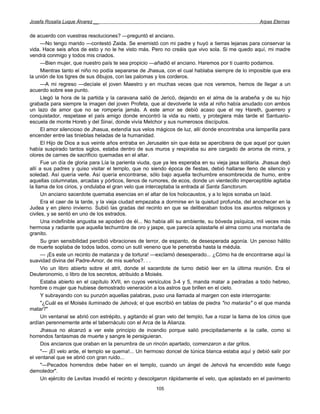 Josefa Rosalía Luque Álvarez __                                                                       Arpas Eternas


de acuerdo con vuestras resoluciones? —preguntó el anciano.
      —No tengo marido —contestó Zaida. Se enemistó con mi padre y huyó a tierras lejanas para conservar la
vida. Hace seis años de esto y no le he visto más. Pero no creáis que vivo sola. Si me quedo aquí, mi madre
vendrá conmigo y todos mis criados.
      —Bien mujer, que nuestro país te sea propicio —añadió el anciano. Haremos por ti cuanto podamos.
      Mientras tanto el niño no podía separarse de Jhasua, con el cual hablaba siempre de lo imposible que era
la unión de los tigres de sus dibujos, con las palomas y los corderos.
      —A mi regreso —decíale el joven Maestro y en muchas veces que nos veremos, hemos de llegar a un
acuerdo sobre ese punto.
      Llegó la hora de la partida y la caravana salió de Jericó, dejando en el alma de la arabeña y de su hijo
grabada para siempre la imagen del joven Profeta, que al devolverle la vida al niño había anudado con ambos
un lazo de amor que no se rompería jamás. A este amor se debió acaso que el rey Hareth, guerrero y
conquistador, respetase el país amigo donde encontró la vida su nieto, y protegiera más tarde el Santuario-
escuela de monte Horeb y del Sinaí, donde vivía Melchor y sus numerosos discípulos.
      El amor silencioso de Jhasua, extendía sus velos mágicos de luz, allí donde encontraba una lamparilla para
encender entre las tinieblas heladas de la humanidad.
      El Hijo de Dios a sus veinte años entraba en Jerusalén sin que ésta se apercibiera de que aquel por quien
había suspirado tantos siglos, estaba dentro de sus muros y respiraba su aire cargado de aroma de mirra, y
olores de carnes de sacrificio quemadas en el altar.
      Fue un día de gloria para Lía la parienta viuda, que ya les esperaba en su vieja jasa solitaria. Jhasua dejó
allí a sus padres y quiso visitar el templo, que no siendo época de fiestas, debió hallarse lleno de silencio y
soledad. Así quería verle. Así quería encontrarse, sólo bajo aquella techumbre ensombrecida de humo, entre
aquellas columnatas, arcadas y pórticos, llenos de rumores, de ecos, donde un vientecillo imperceptible agitaba
la llama de los cirios, y ondulaba el gran velo que interceptaba la entrada al Santa Sanctorum.
      Un anciano sacerdote quemaba esencias en el altar de los holocaustos, y a lo lejos sonaba un laúd.
      Era el caer de la tarde, y la vieja ciudad empezaba a dormirse en la quietud profunda, del anochecer en la
Judea y en pleno invierno. Subió las gradas del recinto en que se deliberaban todos los asuntos religiosos y
civiles, y se sentó en uno de los estrados.
      Una indefinible angustia se apoderó de él... No había allí su ambiente, su bóveda psíquica, mil veces más
hermosa y radiante que aquella techumbre de oro y jaspe, que parecía aplastarle el alma como una montaña de
granito.
      Su gran sensibilidad percibió vibraciones de terror, de espanto, de desesperada agonía. Un penoso hálito
de muerte soplaba de todos lados, como un sutil veneno que le penetraba hasta la médula.
      — ¡Es este un recinto de matanza y de tortura! —exclamó desesperado... ¿Cómo ha de encontrarse aquí la
suavidad divina del Padre-Amor, de mis sueños?. . .
      Vio un libro abierto sobre el atril, donde el sacerdote de turno debió leer en la última reunión. Era el
Deuteronomio, o libro de los secretos, atribuido a Moisés.
      Estaba abierto en el capítulo XVII, en cuyos versículos 3-4 y 5, manda matar a pedradas a todo hebreo,
hombre o mujer que hubiese demostrado veneración a los astros que brillen en el cielo.
      Y subrayando con su punzón aquellas palabras, puso una llamada al margen con este interrogante:
      "¿Cuál es el Moisés iluminado de Jehová; el que escribió en tablas de piedra "no matarás" o el que manda
matar?"
      Un ventanal se abrió con estrépito, y agitando el gran velo del templo, fue a rozar la llama de los cirios que
ardían perennemente ante el tabernáculo con el Arca de la Alianza.
      Jhasua no alcanzó a ver este principio de incendio porque salió precipitadamente a la calle, como si
horrendos fantasmas de muerte y sangre le persiguieran.
      Dos ancianos que oraban en la penumbra de un rincón apartado, comenzaron a dar gritos.
      "— ¡El velo arde, el templo se quema!... Un hermoso doncel de túnica blanca estaba aquí y debió salir por
el ventanal que se abrió con gran ruido...
      "—Pecados horrendos debe haber en el templo, cuando un ángel de Jehová ha encendido este fuego
demoledor".
      Un ejército de Levitas invadió el recinto y descolgaron rápidamente el velo, que aplastado en el pavimento
                                                        105
 