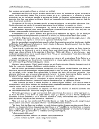 Josefa Rosalía Luque Álvarez __                                                                    Arpas Eternas


bajo sacos de arena mojada, el fuego se extinguió con facilidad.
      Nadie logró descifrar aquel enigma. Para los sacerdotes de turno, era evidente que alguien estuvo en el
recinto de las asambleas, puesto que en el libro abierto en el atril, habían escrito la misteriosa y terrible
pregunta en que tan mal parada quedaba la ley dada por Moisés. Los fariseos y gentes devotas hicieron un
ayuno de siete días, para aplacar la cólera de Jehová por los pecados de los sacerdotes, causa sin duda de
aquel desventurado accidente.
      Un descanso de dos días en Jerusalén permitió a Jhasua entrevistarse con sus amigos Nicodemus, José,
Nicolás y Gamaliel, que eran los dirigentes de la escuela de Divina Sabiduría ya conocida por el lector.
      Rubén, esposo de Verónica., la tercera hija de Lia y Marcos, el discípulo de Filón de Alejandría, se habían
unido íntimamente a aquellos cuatro desde que trajeron las copias del archivo de Ribla. Eran .sólo diez, los
afiliados a esta agrupación de buscadores de la Verdad Eterna.
      Comprendieron que la pasada borrasca tuvo por causa la indiscreción de algunos, que sin estar por
completo despiertos a la responsabilidad que asumían: al afiliarse, no pudieron resistir la hora de la prueba.
      También los dirigentes se culparon a sí mismos, de inexperiencia en la recepción de adeptos, que en esta
clase de estudios, nada significa el número sino la capacidad intelectual y moral.
      Los diez que quedaron después de la persecución sufrida, fueron José de Arimathea, Nicodemus y Andrés
de Nicópolis, Rubén de Engedí y Nathaniel de Hebrón, Nicolás de Damasco, Gamaliel (sobrino), José Aar Saba,
Santiago Aberroes y Marcos de Bethel.
      Todos ellos de ciudades vecinas a Jerusalén, pero radicados en la vieja ciudad de los Reyes, tenían la
creencia que de ella debía surgir la luz de la Verdad Divina para todo el mundo. Eran asimismo, hombres de
estudio que estaban al tanto de las doctrinas de Sócrates y Platón sobre Dios y el alma humana, y que
mantenían correspondencia con la escuela alejandrina de Filón, y con las escuelas de Tarsis, de donde surgió
el apóstol Pablo años más adelante.
      A esta creencia suya se debe, el que se empeñaran en mantener allí su escuela de Divina Sabiduría, y
arrostraran los riesgos en que debía tenerles necesariamente la vetusta capital, donde imperaba el clero más
duro e intransigente que han conocido aquellas edades.
      Llamaron a sus reuniones "Kabal", palabra hebrea que significa convocación. Nuestro Jhasua concurrió al
Kabal dos veces antes de pasar a Bethlehem, punto terminal de su viaja.
      Uno de los diez ya nombrados mantenía vinculaciones con los grupos de descontentos, que desde los
tiempos de las antiguas sublevaciones habían quedado medio ocultos, por temor a las sangrienta» represalias
del clero aliado con los Herodes. Era José Aar-Saba, hombre de clara visión del futuro de los pueblos y que
aborrecía todo lo que fuera encadenar el pensamiento humano y la libertad de conciencia. Debido a esto, le
llamaban el justo, y gozaba de gran prestigio entre las masas de pueblo más despreciadas.
      Como por una secreta intuición, comprendió, al conocer personalmente a Jhasua, que sería el hombre
capacitado para llevar al pueblo a conseguir el máximun de sus derechos, y le habló sobre el tema.
      —Bien puesto es que llevas el nombre de justo —le contestó el joven Maestro— pues veo que tienes el
alma herida por las injusticias sociales. Soy demasiado joven para tener la experiencia que es necesaria en esta
clase de asuntos, pero te diré !o que pienso sobre el particular.
      "Me parece que hay que comenzar por preparar a las masas para reclamar sus derechos con éxito, esto
es, instruirlas en la verdadera doctrina del bien y de la justicia.
      "El hombre, para ocupar su lugar en el concierto de la vida universal, debe saber en primer lugar quién es,
de dónde ha venido y hada dónde va. Debe saber su origen y su destino, lo cual lo llevará a comprender
claramente la ley de solidaridad, o sea le necesidad absoluta de unión y armonía entre todos, para conquistar
juntos esa estrella mágica que todos anhelamos: 1.a felicidad.
      "Esta es la obra que hace en silencio la Fraternidad Esenia, por medio de sus Terapeutas peregrinos que
van de casa en casa curando los cuerpos enfermos y las almas afiebradas o decaídas.
      "Me figuro, José Aar-Saba, que te debates en medio de innumerables almas consumidas por esta fiebre, o
abatidas por el desaliento. Bebes el agua clara y el pan blanco de la Verdad Eterna, constituyéndote en maestro
suyo, y harás la obra más grande que puede hacer una inteligencia encarnada sobre la tierra: iluminar el pasaje
de las multitudes, para que encuentren su verdadero camino y marchen por él.
      "¿Quieres que te dé la clave?
      — ¡Eso es lo que quiero, Maestro! —le contestó José con vehemencia.
      — ¿Tienen punto de reunión? —volvió a preguntar el Maestro.
                                                      106
 
