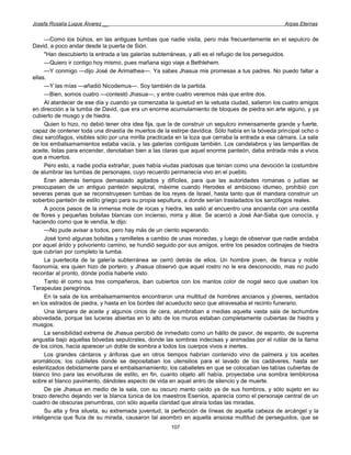 Josefa Rosalía Luque Álvarez __                                                                    Arpas Eternas


      —Como los búhos, en las antiguas tumbas que nadie visita, pero más frecuentemente en el sepulcro de
David, a poco andar desde la puerta de Sión.
      "Han descubierto la entrada a las galerías subterráneas, y allí es el refugio de los perseguidos.
      —Quiero ir contigo hoy mismo, pues mañana sigo viaje a Bethlehem.
      —Y conmigo —dijo José de Arimathea—. Ya sabes Jhasua mis promesas a tus padres. No puedo faltar a
ellas.
      —Y las mías —añadió Nicodemus—. Soy también de la partida.
      —Bien, somos cuatro —contestó Jhasua—, y entre cuatro veremos más que entre dos.
      Al atardecer de ese día y cuando ya comenzaba la quietud en la vetusta ciudad, salieron los cuatro amigos
en dirección a la tumba de David, que era un enorme acumulamiento de bloques de piedra sin arte alguno, y ya
cubierto de musgo y de hiedra.
      Quien lo hizo, no debió tener otra idea fija, que la de construir un sepulcro inmensamente grande y fuerte,
capaz de contener toda una dinastía de muertos de la estirpe davídica. Sólo había en la bóveda principal ocho o
diez sarcófagos, visibles sólo por una mirilla practicada en la loza que cerraba la entrada a esa cámara. La sala
de los embalsamamientos estaba vacía, y las galerías contiguas también. Los candelabros y las lamparillas de
aceite, listas para encender, denotaban bien a las claras que aquel enorme panteón, daba entrada más a vivos
que a muertos.
      Pero esto, a nadie podía extrañar, pues había viudas piadosas que tenían como una devoción la costumbre
de alumbrar las tumbas de personajes, cuyo recuerdo permanecía vivo en el pueblo.
      Eran además tiempos demasiado agitados y difíciles, para que las autoridades romanas o judías se
preocupasen de un antiguo panteón sepulcral, máxime cuando Herodes el ambicioso idumeo, prohibió con
severas penas que se reconstruyesen tumbas de los reyes de Israel, hasta tanto que él mandara construir un
soberbio panteón de estilo griego para su propia sepultura, a donde serían trasladados los sarcófagos reales.
      A pocos pasos de la inmensa mole de rocas y hiedra, les salió al encuentro una ancianita con una cestilla
de flores y pequeñas bolsitas blancas con incienso, mirra y áloe. Se acercó a José Aar-Saba que conocía, y
haciendo como que le vendía, le dijo:
      —No pude avisar a todos, pero hay más de un ciento esperando.
      José tomó algunas bolsitas y ramilletes a cambio de unas monedas, y luego de observar que nadie andaba
por aquel árido y polvoriento camino, se hundió seguido por sus amigos, entre los pesados cortinajes de hiedra
que cubrían por completo la tumba.
      La puertecita de la galería subterránea se cerró detrás de ellos. Un hombre joven, de franca y noble
fisonomía, era quien hizo de portero, y Jhasua observó que aquel rostro no le era desconocido, mas no pudo
recordar al pronto, dónde podía haberle visto.
      Tanto él como sus tres compañeros, iban cubiertos con los mantos color de nogal seco que usaban los
Terapeutas peregrinos.
      En la sala de los embalsamamientos encontraron una multitud de hombres ancianos y jóvenes, sentados
en los estrados de piedra, y hasta en los bordes del acueducto seco que atravesaba el recinto funerario.
      Una lámpara de aceite y algunos cirios de cera, alumbraban a medias aquella vasta sala de techumbre
abovedada, porque las luceras abiertas en lo alto de los muros estaban completamente cubiertas de hiedra y
musgos.
      La sensibilidad extrema de Jhasua percibió de inmediato como un hálito de pavor, de espanto, de suprema
angustia bajo aquellas bóvedas sepulcrales, donde las sombras indecisas y animadas por el rutilar de la llama
de los cirios, hacía aparecer un doble de sombra a todos los cuerpos vivos e inertes.
      Los grandes cántaros y ánforas que en otros tiempos habrían contenido vino de palmera y los aceites
aromáticos; los cubiletes donde se depositaban los utensilios para el lavado de los cadáveres, hasta ser
esterilizados debidamente para el embalsamamiento; los caballetes en que se colocaban las tablas cubiertas de
blanco lino para las envolturas de estilo, en fin, cuanto objeto allí había, proyectaba una sombra temblorosa
sobre el blanco pavimento, dándoles aspecto de vida en aquel antro de silencio y de muerte.
      De pie Jhasua en medio de la sala, con su oscuro manto caído ya de sus hombros, y sólo sujeto en su
brazo derecho dejando ver la blanca túnica de los maestros Esenios, aparecía como el personaje central de un
cuadro de obscuras penumbras, con sólo aquella claridad que atraía todas las miradas.
      Su alta y fina silueta, su extremada juventud, la perfección de líneas de aquella cabeza de arcángel y la
inteligencia que fluía de su mirada, causaron tal asombro en aquella ansiosa multitud de perseguidos, que se
                                                      107
 