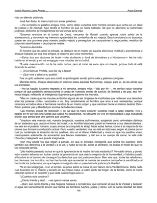 Josefa Rosalía Luque Álvarez __                                                                   Arpas Eternas


hizo un silencio profundo.
     José Aar-Saba, lo interrumpió con estas palabras:
     —He cumplido mi palabra amigos míos, como debe cumplirla todo hombre sincero que lucha por un ideal
de justicia y de libertad. Aquí tenéis al hombre de que os había hablado. Sé que os asombra su extremada
juventud, sinónimo de inexperiencia en las luchas de la vida.
     "Estamos reunidos en la tumba de David, vencedor de Goliath cuando apenas había salido de la
adolescencia, y coronado rey mientras apacentaba los corderillos de su majada. Esta coincidencia no buscada,
puede ser una promesa para nuestro pueblo vejado y perseguido por usurpadores y negociantes; vestidos de
púrpuras sacerdotales o de púrpuras reales.
     "Vosotros decidiréis.
     El hombre que les abrió la entrada, se destacó de en medio de aquella silenciosa multitud y acercándose a
Jhasua rodeado por sus tres amigos, le observó por unos momentos.
     —Estos dos son doctores de Israel —dijo aludiendo a José de Arimathea y a Nicodemus— les he oído
hablar en el templo y en las sinagogas más notables de la ciudad.
     "A este maestro-niño, no le he visto nunca, pero el mirar de esos ojos no miente, porque todo él está
diciendo la verdad.
     — ¡Viva Samuel Profeta, que dio rey a Israel!
     — ¡Que viva y salve a su pueblo!
     Fue un grito unánime cuyo eco corrió en prolongado sonido por la sala y galerías contiguas.
     Mientras tanto, Jhasua observaba en silencio todas aquellas fisonomías, espejo, para él, de las almas que
las animaban.
     —No os hagáis ilusiones respecto a mi persona, amigos míos —dijo por fin—. He venido hacia vosotros
porque sé que padecéis persecuciones a causa de vuestras ansias de justicia, de libertad y de paz, esa her-
mosa trilogía, reflejo de la Inteligencia Suprema que gobierna los mundos.
     "Mas no creáis que me impulse ambición alguna de ser dirigente de multitudes que reclaman sus derechos
ante los poderes civiles, usurpados o no. Soy simplemente un hombre que ama a sus semejantes, porque
reconoce en todos ellos a hermanos nacidos de un mismo origen y que caminan hacia un mismo destino: Dios-
Amor, justicia, paz y libertad por encima de todas las cosas.
     "Las mismas ansias de liberación y de luz que os hace exponer vuestras vidas a cada instante, vive y
palpita en mi ser con una fuerza que acaso no sospecháis, no obstante yo vivo en tranquilidad y paz, buscando
el bien que anhelo por otro camino que vosotros.
     "Vosotros veis vuestro mal, vuestra desgracia, vuestros sufrimientos, surgiendo como animalejos dañinos
de un soberano que usurpó el trono de Israel, y su horrible latrocinio quedó en herencia a sus descendientes ;
los veis en el poderío romano, cuyas ansias de conquista le atrajo hacia estas tierras, como a la mayoría de los
países que forman la civilización actual. Pero vuestro verdadero mal no está en todo eso, según el prisma por el
cual yo contemplo la situación de los pueblos, sino en el atraso intelectual y moral en que los pueblos viven,
preocupados solamente de acrecentar sus bienes materiales, y dar así a su cuerpo de carne, la vida más
cómoda y halagüeña que puede imaginarse.
     "Son muy pocos los que llegan a pensar, en que el principio inteligente que anima los cuerpos, tiene
también sus derechos a la verdad y a la luz, y nadie se los da, antes al contrario, se busca el modo de que no
los conquiste jamás.
     "¿No habéis pensado nunca en que la ignorancia es la madre de toda esclavitud? Pensadlo ahora, y poned
todo vuestro esfuerzo en luchar contra la ignorancia en que vive la mayoría de la humanidad, y habréis puesto
al hombre en el camino de conseguir los derechos que con justicia reclama. Bien veis que, todas las rebeliones,
los clamores, los tumultos, no han hecho más que aumentar la nómina de vuestros compañeros sacrificados al
hacha de los poderosos, sin que hayáis conseguido dar un paso hacia la justicia y la libertad.
     "Ni en las sinagogas, ni en el templo, se pone sobre la mesa el pan blanco de la Verdad Divina. Debe cada
cual buscarlo por sí mismo y ponerlo en su propia mesa, al calor santo del hogar, de la familia, como el maná
celestial caído en el desierto y que cada cual recogía para sí.
     "¿Cuántos sois vosotros?
     _ ¡Ciento treinta y dos!... —se oyeron varias voces.
     —Bien; son ciento treinta y dos hogares hebreos o no hebreos, que comerán el pan de la Verdad y beberán
el agua del Conocimiento Divino que forma los hombres fuertes, justos y libres, con la santa libertad del Dios
                                                      108
 