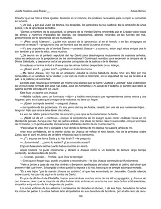 Josefa Rosalía Luque Álvarez __                                                                      Arpas Eternas


Creador que los hizo a todos iguales, llevando en sí mismos, los poderes necesarios para cumplir su cometido
en la tierra.
     "¿De qué, y por qué viven los tiranos, los déspotas, los opresores de los pueblos? De la ambición de unos
pocos, y de la ignorancia de todos.
     "Demos al hombre de la actualidad, la lámpara de la Verdad Eterna encendida por el Creador para todas
las almas, y haremos imposibles las tiranías, los despotismos, abortos nefandos de las fuerzas del mal,
predominante por la ignorancia de las multitudes.
     — ¡Pero decid Maestro!... ¿quién nos sacará de la ignorancia, si en el templo y en las sinagogas se
esconde la verdad? —preguntó la voz del hombre que les abrió la puerta al entrar.
     —Yo soy un portavoz de la Verdad Eterna —contestó Jhasua—, y como yo, están aquí estos amigos que lo
son también y al lado de ellos, otros muchos.
     "¿Os reunís en el panteón sepulcral del rey David para desahogaros mutuamente de vuestros anhelos,
rotos en pedazos por la prepotencia de los dominadores? Continuad reunidos para encender la lámpara de la
Divina Sabiduría, y prepararos así a las grandes conquistas de la justicia y de la libertad.
     Un aplauso unánime indicó a Jhasua que las almas habían despertado de su letargo.
     — ¿Quién sois?... ¿quién sois? —gritaban en todos los tonos.
     —Me llamo Jhasua, soy hijo de un artesano; estudié la Divina Sabiduría desde niño; soy feliz por mis
conquistas en el sendero de la verdad, y por eso os invito a recorrerlo, en la seguridad de que os llevará a la
paz, a la justicia y a la libertad.
     De todo esto resultó que formaron allí mismo una alianza que se llamó "Justicia y Libertad'' bajo la dirección
de un triunvirato formado por José Aar-Saba, José de Arimathea y Al-Jacub de Filadelfia, el portero que abrió la
galería secreta del sepulcro de David.
     Este hizo un aparte con Jhasua.
     —Habéis hablado como un iluminado —dijo— y habéis mencionado que representamos ciento treinta y dos
hogares; pero es el caso que la mayoría de nosotros no tiene un hogar.
     — ¿Quién os impide tenerlo? —preguntó Jhasua.
     —La injusticia de los poderosos. Yo soy yerno del rey de Arabia, casado con una de sus numerosas hijas...
tengo un hijito que ahora debe tener diez años...
     La voz del relator pareció temblar de emoción y sus ojos se humedecieron de llanto.
     — ¡Nada sé de él! —continuó— porque la prepotencia de mi suegro quiso poner cadenas hasta en mi
libertad de pensar. Aunque nací hijo de padres árabes, mis ideas no tienen raza ni suelo natal, porque son hijas
de mí mismo, y no podía aceptar imposiciones arbitrarias dentro de mi mundo interno.
     "Para salvar la vida, me vi obligado a huir donde la familia de mi esposa no supiera jamás de mí.
     Ante esta confidencia, en la mente lúcida de Jhasua se reflejó el niño Ibraín, hijo de la princesa árabe
Zaida, que él curó en Jericó de la fiebre infecciosa que lo consumía.
     — ¿Tu esposa se llama Zaida y tu hijo Ibraín? —le preguntó.
     — ¡Justamente!... ¿cómo lo sabéis? ¿Les conocéis acaso?
     El joven Maestro le refirió cuanto había ocurrido en Jericó.
     Aquel hombre no pudo contenerse y abrazó a Jhasua como si un torrente de ternura largo tiempo
contenido, se desbordara de pronto.
     — ¡Gracias, gracias!... Profeta, ¡qué Dios te bendiga!
     —Creo que el hogar tuyo, puedo ayudarte a reconstruirlo —le dijo Jhasua conmovido profundamente.
     "Vete a Jericó a casa de mis tíos Andrés y Benjamín apellidados del olivar, debido al cultivo del olivar que
poseen y del cual viven. Encargada a ellos quedó tu esposa y tu hijo, hasta que se arregle su propia morada.
     "Di a mis hijos "que te manda Jhasua su sobrino", al que has encontrado en Jerusalén. Guarda silencio
sobre cuanto ha ocurrido aquí en la tumba de David.
     En pos de Al-Jacub de Filadelfia, fueron acercándose muchos otros de los allí congregados, y Jhasua vio
con inmenso dolor que la mayoría de ellos habían sido víctimas en una forma o en otra de las arbitrariedades,
atropellos e injusticias de los dirigentes de pueblo.
     Los unos víctimas de los esbirros o cortesanos de Herodes el idumeo, o de sus hijos, herederos de todos
los vicios del padre. Los otros habían sido atropellados en sus derechos de hombres, por el alto clero de Jeru-
                                                       109
 