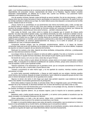 Josefa Rosalía Luque Álvarez __                                                                    Arpas Eternas


salén, o por hombres poderosos de la numerosa secta de fariseos. Otros se veían perseguidos por las fuerzas
dependientes del procurador romano, representante del César en la Palestina. Algunos habían cometido
asesinatos impremeditados, en defensa de la propia vida, cuando sus familias y sus posiciones fueron
asaltadas como rebaño por lobos hambrientos.
      Uno de aquellos hombres, llamado Judas de Kerioth se acercó también. Era de los más jóvenes, y refirió a
Jhasua cómo sus dos únicas hermanas le fueron sacrificadas a la lascivia de un legionario. Su padre murió por
las heridas recibidas en defensa de sus hijas. Su madre falleció pocos días después a consecuencia del horrible
suceso. Estaba él solo en el mundo.
      Jhasua, herido en su sensibilidad, en sus sentimientos más íntimos de hombre justo y noble, se dejó caer
sin fuerzas sobre un estrado y cerró los ojos como para aislarse de aquellas visiones de espanto, y a la vez
recobrar las energías perdidas en aquel desfile de horrores sufridos por corazones humanos, por criaturas de
Dios, despedazados y deshechos por otros seres humanos... ¡también criaturas de Dios!
      Este Judas de Kerioth, cuyo relato colmó la medida de la angustia que el corazón de Jhasua podía
soportar, fue años más tarde el apóstol Judas, cuyo defecto dominante, los celos, le llevaron a señalar a los es-
birros del pontífice Caifás el refugio de su Maestro en el huerto de Gethsemani. Quizá la innoble acción de
Judas llamado el traidor tuvo su origen en el horrible drama de su juventud, que le despojó de todos los afectos
legítimos que puede tener un hombre, como alimento y estímulo de su vida interior. Su carácter agriado se tornó
receloso y desconfiado; se enamoró apasionadamente de Jhasua y no le sufrió el corazón, ver su gran
predilección por Juan, el discípulo adolescente...
      Comprendo lectores amigos, que he anticipado acontecimientos, debido a mi deseo de haceros
comprender hasta qué punto las injusticias de los poderosos, llevan el desquicio a las almas débiles, incapaces
de soportar con altura la vejación de sus derechos de hombres.
      Destruyen los cuerpos y las vidas, dejando las almas atrofiadas, enloquecidas, enfermas, y predispuestas
para los más dolorosos extravíos morales…
      Los amigos íntimos de Jhasua le rodearon al verle así pálido y agotado. Fue sólo un momento. La reacción
vino de inmediato en aquella hermosa naturaleza, dócil siempre al gran espíritu que al animaba.
      Se levantó de nuevo y con una voz clara y dulce dijo con gran firmeza:
      —Amigos, os doy a todos un gran abrazo de hermano, porque siento en mi propio corazón todos vuestros
dolores. Mas, no busquéis en la violencia la satisfacción de vuestros anhelos, porque sería colocaros al mismo
nivel de aquellos, contra cuyas injusticias lucháis.
      "Haceos superiores a los adversarios por la grandeza moral, que se conquista acercándose el hombre al
Dios-Amor que le dio vida, y cuanto bello y bueno tiene la vida.
      "Volveré a encontraros en este mismo lugar, y no me apartaré de vosotros, mientras vosotros queráis
permanecer a mi lado.
      La noche había avanzado notablemente, y Jhasua se retiró seguido por sus amigos, mientras aquellos
ciento treinta y dos hombres, después de largos comentarios, fueron saliendo en pequeños grupos de dos o tres
para no llamar demasiado la atención de los guardias de la ciudad.
      Algunos no tenían otro techo ni otro hogar que aquel viejo panteón sepulcral, cuya existencia de siglos
habría visto desfilar innumerables generaciones de perseguidos.
      Entre éstos estaba el esposo de Zaida, la princesa árabe. Ella no imaginaba quizá, que el Profeta-médico,
salvador de su hijo moribundo, le devolvería también vivo, el amor del hombre al que había unido su vida.
      ¡Para el inmenso amor del Hombre-Dios por la humanidad, no era prodigio sino ley, devolver la vitalidad a
los cuerpos, la energía y la esperanza a las almas!
      A la mañana siguiente salieron, los ya escasos viajeros, pues la mayoría de la caravana quedaba en
Jerusalén.
      Bethlehem está a media jornada escasa de Jerusalén, y el camino corría paralelo al acueducto que iba
desde Jerusalén a los llamados Estanques de Salomón.
      Grises peñascales a un lado y otro del camino, daban árido y entristecido aspecto a aquellos parajes,
máxime cuando el invierno pone en los campos sus escarchas y sus nieves.
      El viajero no encuentra belleza alguna para solaz del espíritu contemplativo, que se encierra en sí mismo a
buscar en las actividades de su mundo interno, las bellezas que no encuentra al exterior.
      Aquellos peñascales llenos de grutas sepulcrales cubiertos de enmarañados zarzales y secos arbustos, era
en general la angustia del viajero que hasta Beersheba debían recorrerlo forzosamente.
                                                      110
 