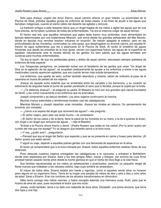 Josefa Rosalía Luque Álvarez __                                                                    Arpas Eternas


     Sólo para Jhasua, ungido del Amor Eterno, aquel camino ofrecía un gran interés. La proximidad de la
Piscina de Siloé, poblaba aquellas grutas de enfermos de todas clases, a los fines de acudir a las aguas que
llamaban milagrosas, cuando el viento cálido del desierto las agitaba y removía.
     La tradición antigua a este respecto decía que un ángel bajaba de los cielos a agitar las aguas que en una
hora precisa, se tornaban curativas de todas las enfermedades. Tal era la creencia vulgar de aquel tiempo.
     El hecho real era, que aquellos remansos que siglos atrás fueron muy profundos, eran alimentados en
épocas determinadas por una subterránea filtración, que venía desde los grandes peñascales del Mar Muerto,
donde en épocas muy remotas existían volcanes en erupción. Se habían apagado al exterior, pero en las
profundidades de las montañas, continuaban su vida ígnea, que desahogaban su enorme caloría, por aquella fil-
tración de agua subterránea que iba a estancarse en la Piscina de Siloé. Al recibir el torbellino de aguas
hirvientes que desde las entrañas de la roca ígnea, venían con espantosa fuerza, las aguas de la superficie se
agitaban naturalmente ante la mirada atónita de las gentes. Es bien sabido que las aguas termales son
curativas para muchas enfermedades.
     Tal era la razón, de que los peñascales grises y áridos de aquel camino, estuviesen siempre poblados de
enfermos de toda especie.
     Los Terapeutas peregrinos, sin pretender luchar con el fanatismo de las gentes que veían "Un ángel de
Dios en la agitación de las aguas", se ocupaban piadosamente de ayudar a los enfermos a entrar a las aguas
medicinales cuando aparecían agitadas, que era cuando tenían más subida temperatura.
     Los enfermos, que aparte de serlo, sufrían también abandono y miseria, salían de ordinario al paso de la
caravana en busca de piedad de los viajeros.
     Jhasua vio aquella turba doliente que se arrastraba entre los zarzales y los barrancos, y su corazón se
estremeció de angustia hasta el punto de quedar paralizado el asno que lo llevaba, porque le sujetó por la brida.
     — ¿Te detienes Jhasua? —le preguntó su padre. El Maestro le miró con sus grandes ojos claros inundados
de llanto, y los volvió nuevamente a los enfermos que se acercaban.
     Joseph comprendió y se detuvo también. Los otros viajeros continuaron la marcha.
     Muchas manos extendidas y temblorosas tocaban casi las cabalgaduras.
     Mientras Myriam y Joseph repartían unas monedas, Jhasua les miraba en silencio. Su pensamiento les
envolvía, por completo.
     — ¿Venís a la espera del ángel que removerá las aguas? —les preguntó.
     —Sí señor viajero, pero esta vez tarda mucho —le contestaron.
     —El Señor de los cielos y de la tierra, tiene la salud de los hombres en su mano, y la da a quienes le aman,
con ángel o sin ángel que remueva las aguas... —dijo el Maestro.
     "Entrad a la Piscina ahora mismo y decid: "¡Padre Nuestro que estás en los cielos! ¡Por tu amor quiero ser
curado del mal que me aqueja!" Yo os aseguro que estaréis sanos a la hora nona.
     —Y vos, ¿quién sois?... preguntaron.
     —Pensad que soy el ángel del Señor que esperáis y que se os presenta en carne y hueso para deciros: ¡El
Señor quiere que seáis sanos!
     Y siguió su viaje, dejando a aquellas pobres gentes con una llamarada de esperanza en el alma.
     El lector ya comprenderá que a la hora indicada por Jhasua, todos aquellos enfermos estaban libres de sus
dolencias.
     Poco después nuestros viajeros entregaban las cabalgaduras a la caravana, y entraban a Bethlehem,
donde eran esperados por Elcana, Sara y los tres amigos Alfeo, Josías y Eleazar, por encima de cuya firme
amistad habían pasado veinte años desde la noche gloriosa en que el Verbo de Dios llegó a la vida física.
     Sus familias rejuvenecidas en los nietos ya adolescentes y jovenzuelos, parecían un pequeño vergel de
flores nuevas que rodeaban a los vetustos cedros, bajo cuya sombra se amparaban.
     El mayor de todos ellos, Elcana estaba aún fuerte y vigoroso, como si aquellos veinte años no hicieran
peso alguno en su organismo físico. Tenía en su hogar una parejita de nietos de diez y seis y diez y ocho años
de edad: Sarai y Elcanin. Eran los nombres de los abuelos transformados en diminutivo.
     Alfeo tenía consigo tres nietos varones, y había recogido además una hermana viuda, Ruth, para que le
hiciera de ama de casa, pues recordará el lector que era viudo.
     Josías, viudo también, tenía a su lado una nietecilla de doce años, Elizabeth, una prima anciana, que tenía
dos hijos y una hijo.
                                                      111
 