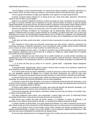 Josefa Rosalía Luque Álvarez __                                                                    Arpas Eternas


     Y por fin Eleazar, el de la numerosa familia, con varios de sus hijos ya casados y ausentes, sólo tenía a su
lado al menor, Efraín, dos años mayor que Jhasua, y una hermana viuda con dos hijos de ocho y diez años.
     Tal era el grupo de familiares y amigos que esperaban a los viajeros en la vieja ciudad de David.
     ¡Cuántos recuerdos tejieron filigrana en la mente de los que, veinte años atrás, estuvieron íntimamente
unidos en torno al Niño-Luz que llegaba!
     Dejamos a la ardiente imaginación del lector, la tarea muy grata por cierto, de adivinar las conversaciones,
y el largo y minucioso noticiario que se desarrolló en la gran cocina-comedor de Elcana, al calor de aquella
hoguera alimentada con gruesos troncos, allí mismo donde en la gloriosa noche aquella, habían bebido juntos el
vino de la alianza, mientras el recién nacido dormía en el regazo materno, su primer sueño de encarnado.
     Jhasua se les aparecía ahora a sus veinte años, como una visión de triunfo, de gloria, de santa esperanza.
     Su aureola de Profeta, de Maestro, de Taumaturgo, casi les deslumbraba. Sabían toda su vida, habían
seguido a distancia todos sus pasos, guiados siempre por la piedad y la justicia para todos. Era un justo que
encerraba en sí mismo, los más hermosos poderes divinos. Era un Profeta. Era un Maestro. Era la Misericordia
de Dios hecha hombre. Era su Amor Eterno hecho corazón de carne, que se identificaba con todos los dolores
humanos.
     Y éste gran ser había nacido entre ellos, y ahora le tenían nuevamente al cumplir sus veinte años de vida
terrestre.
     Solo sintiendo en alma propia las profundas convicciones que ellos sentían, podemos comprender las
emociones profundas, el delirante entusiasmo y amor que debieron sentir aquellas buenas familias betlemitas
junto a Jhasua, al volver a verle en medio de ellos a los veinte años de su vida.
     Visitó las sinagogas que eran cuatro-, y en ellas no encontró lo que su alma buscaba. La letra muerta de los
libros sagrados, aparecían como el cauce seco de un antiguo río. Faltaba luz, fuego; faltaba alma en aquellos
fríos centros de cultura religiosa y civil.
     Los oradores hablaban con ese miedo propio de un pueblo invadido por un poder extraño. Ajustaban sus
disertaciones a los textos que menos se prestaban para los grandes vuelos de las almas. ¡Siempre el Jehová
colérico, fulminando a sus imperfectas criaturas y conminándolas con terribles amenazas al cumplimiento del
deber!
     — ¿Y el Amor del Dios que yo siento en mí mismo?, ¿dónde está? —preguntaba Jhasua dialogando
consigo mismo.
     Y desesperanzado, desilusionado, salía al campo a buscar entre la aridez de los peñascos cubiertos de
seca hojarasca, el amor inefable del Padre Universal.
     En la misma tarde del día que llegó a Bethlehem, cuando él volvía de su visita a las sinagogas, se encontró
con una agradable sorpresa; la llegada de un Esenio del Monte Quarantana que venía de paso para
Sevthópolis, a incorporarse al pequeño grupo que había quedado en aquel santuario recientemente restaurado.
     La casa de Elcana era como el hogar propio, donde los solitarios encontraban siempre, junto con el afable
hospedaje, las noticias más recientes del Mesías y de sus obras apostólicas.
     La situación misma de la casa de Elcana, muy cerca a la explanada donde entraban las caravanas, y cuyo
inmenso huerto de olivos y nogales, llegaba hasta el camino, la hacía el lugar más apropiado para reuniones de
personas que no deseaban llamar la atención.
     El Esenio recién llegado era samaritano de origen, gran amigo del Servidor del Santuario devastado, y los
solitarios del Quarantana lo enviaron como contribución viva a su restauración.
     El encuentro inesperado, los hizo felices a entrambos. Desde los doce años de Jhasua no se habían visto.
¡Y habían ocurrido tantas cosas!
     Una larga confidencia entre ambos, hizo comprender a Jhasua hasta qué punto, la Fraternidad Esenia
secundaba la Idea Divina, hecha ley de amor para esa hora de la humanidad.
     Este Esenio cuyo nombre era Isaac de Sichar, llevaba a la Palestina, la misión de transmitir a los
Santuarios y a los Esenios diseminados en familias, un mensaje de los Setenta Ancianos de Moab.
     Lo habían recibido en Monte Nebo, en la gruta sepulcral de Moisés, en el último aniversario del día que el
gran vidente recibió por divina inspiración los Diez Mandamientos de la Ley Eterna para la humanidad terrestre.
     Siendo así que Elcana, Sara y los tres amigos Josías, Alfeo y Eleazar eran Esenios de grado tercero; que
estaban presentes Myriam y Joseph, que lo eran también y con la presencia material del Hombre-Luz, nada
más justo que iniciar en Bethlehem el cumplimiento de aquella misión.
     El anuncio pasó discretamente por los hogares Esenios de la ciudad, para que al anochecer acudiesen los
                                                      112
 