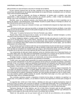 Josefa Rosalía Luque Álvarez __                                                                       Arpas Eternas


jefes de familia a la casa de Elcana a escuchar el mensaje de los Setenta.
      El gran cenáculo apareció lleno de dos filas, alrededor de la larga mesa de encina cubierta del tapiz de
púrpura que sólo aparecía en las grandes solemnidades de la casa de Elcana, considerado como un hermano
mayor entre los Esenios bethlemitas.
      Lo que era Joseph en Nazareth, era Elcana en Bethlehem: el hombre justo y prudente, cuya clara
comprensión y dotes persuasivos sabían encontrar una solución pacífica y noble a todas las situaciones
difíciles, que le eran consultadas por sus hermanos de ideales.
      Reunidos, pues, en su cenáculo cuarenta y dos Esenios jefes de familias, se inició la asamblea con la
lectura del capítulo V del Deuteronomio, donde Moisés recuerda al pueblo hebreo el mensaje de Jehová: los
Diez Mandamientos eternos que forman la Ley.
      Esta lectura la hizo Jhasua por indicación de Isaac, que inmediatamente después les dirigió estas breves
palabras:
      —Os hemos reunido aquí, para que escuchéis un mensaje de los Setenta Ancianos de Moab, a cuyo retiro
llegan los ecos de las luchas y dolores de este pueblo escogido por Dios, para la gran manifestación de su amor
en esta hora de la humanidad.
      "Oídlo, pues: "A nuestros hermanos de la Tierra de Promisión, paz y Salud.
      "Nuestro Dios, Padre Universal de todo lo creado, nos ha hecho llegar por celestial mensajero, su divina
voluntad en esta hora solemne y difícil que atravesamos.
      "La Eterna Inteligencia designó a nuestro pueblo, habitante de este país para ser en esta hora la casa
nativa de su Enviado Divino, de su Verbo Eterno, Instructor de esta humanidad! Designación honrosa sobre
manera, y a la cual debemos responder con una voluntad amplia, clara y precisa, sin claudicaciones de ninguna
especie, si no queremos atraer sobre nosotros las consecuencias terribles para muchos siglos., que nos traería
la disociación con la Eterna Idea.
      "El gran templo espiritual formado en esta hora con los pensamientos de amor de todos los que conocemos
el gran secreto de Dios, está conmoviéndose por falta de perfecta unidad entre todas las almas, y este graví-
simo mal debe ser remediado de inmediato antes que venga un derrumbamiento parcial, que pondría en peligro
el equilibrio de la vida física y de la obra espiritual del gran Enviado que está entre nosotros.
      "Los componentes de este gran templo espiritual, somos los miembros todos de la Fraternidad Esenia, de
los cuales deben estar muy lejos todas las tempestades promovidas por el choque de las pasiones humanas,
puestas en actividad por las ambiciones de poder, de oro, de grandeza y de dominación.
      "El trabajo honrado, el estudio, la oración y la misericordia, son las únicas actividades permitidas al esenio
consciente de su deber, en esta hora solemne que atraviesa la humanidad.
      "Cuidad, pues, que vuestro espíritu generador de vuestros pensamientos, no dé entrada en sí mismo, a los
odios que nacen naturalmente en las almas que participan de las luchas por conquistar los poderes y grandezas
humanas. Si así no lo hiciereis, sabed que perjudicáis inmensamente a la realización de la Idea Divina en medio
de nosotros, y que toda demora, todo atraso y desequilibrio que por esa causa pueda venir, vosotros seréis los
responsables, y sobre vosotros caerán las consecuencias para muchas edades futuras.
      "Pensad que al ingresar a la Fraternidad Esenia, habéis dejado de ser turbamulta ciega e inconsciente. Se
os ha dado una lámpara encendida, y no podéis alegar que vais a obscuras por vuestro camino. Pensad, que
por el amor se salvará la humanidad, y no deis cabida en vosotros al odio, contra unos u otros de los que luchan
por la conquista de los poderes y grandezas humanas. Son como perrillos que pelean por roer un mismo hueso,
y no sois vosotros quienes podréis ponerlos de acuerdo. Dios-Padre hará surgir a su hora, quien lleve a la
humanidad ciega, hacia su verdadera grandeza.
      "Dos corrientes contrarias avanzan a disputarse el dominio de las almas: la material y la espiritual. La
primera dice: el fin justifica los medios, y no se detiene ni ante los más espantosos crímenes para conseguir el
éxito.
      "La segunda dice: el bien por el bien mismo, y dándose con amor que no espera recompensa, busca el
triunfo por la paz y la justicia, pero nunca por la violencia. La Fraternidad Esenia está, bien lo comprenderéis, en
la corriente espiritual que busca el triunfo de la Verdad y del Amor entre los hombres, en primer término, entre
los que convivimos en el país elegido por la Eterna Ley, para hospedar en su seno al Verbo encarnado.
      "Hermanos Esenios de la hora solemne, que vio al Cristo Divino formando parte de esta humanidad,
despertad a vuestro deber, y no derrumbéis con vuestra inconciencia, el templo espiritual cuya edificación ha
costado muchos siglos de vida oculta entre las rocas a los profetas hijos de Moisés.
      "Sabed ser más grandes, que los que buscan serlo por el triunfo de sus ambiciones y de su soberbia,
                                                        113
 