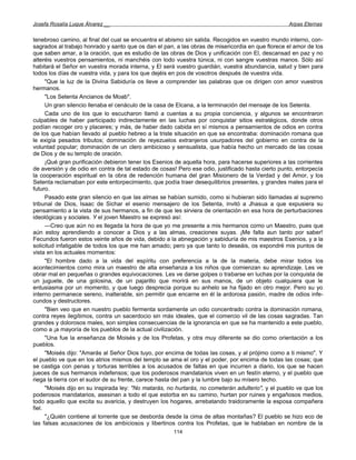 Josefa Rosalía Luque Álvarez __                                                                    Arpas Eternas


tenebroso camino, al final del cual se encuentra el abismo sin salida. Recogidos en vuestro mundo interno, con-
sagrados al trabajo honrado y santo que os dan el pan, a las obras de misericordia en que florece el amor de los
que saben amar, a la oración, que es estudio de las obras de Dios y unificación con El, descansad en paz y no
alteréis vuestros pensamientos, ni manchéis con lodo vuestra túnica, ni con sangre vuestras manos. Sólo así
habitará el Señor en vuestra morada interna, y El será vuestro guardián, vuestra abundancia, salud y bien para
todos los días de vuestra vida, y para los que dejéis en pos de vosotros después de vuestra vida.
      "Que la luz de la Divina Sabiduría os lleve a comprender las palabras que os dirigen con amor vuestros
hermanos.
      "Los Setenta Ancianos de Moab".
      Un gran silencio llenaba el cenáculo de la casa de Elcana, a la terminación del mensaje de los Setenta.
      Cada uno de los que lo escucharon llamó a cuentas a su propia conciencia, y algunos se encontraron
culpables de haber participado indirectamente en las luchas por conquistar sitios estratégicos, donde otros
podían recoger oro y placeres; y más, de haber dado cabida en sí mismos a pensamientos de odios en contra
de los que habían llevado al pueblo hebreo a la triste situación en que se encontraba: dominación romana que
le exigía pesados tributos; dominación de reyezuelos extranjeros usurpadores del gobierno en contra de la
voluntad popular; dominación de un clero ambicioso y sensualista, que había hecho un mercado de las cosas
de Dios y de su templo de oración.
      ¡Qué gran purificación debieron tener los Esenios de aquella hora, para hacerse superiores a las corrientes
de aversión y de odio en contra de tal estado de cosas! Pero ese odio, justificado hasta cierto punto, entorpecía
la cooperación espiritual en la obra de redención humana del gran Misionero de la Verdad y del Amor, y los
Setenta reclamaban por este entorpecimiento, que podía traer desequilibrios presentes, y grandes males para el
futuro.
      Pasado este gran silencio en que las almas se habían sumido, como si hubieran sido llamadas al supremo
tribunal de Dios, Isaac de Sichar el esenio mensajero de los Setenta, invitó a Jhasua a que expusiera su
pensamiento a la vista de sus hermanos, a fin de que les sirviera de orientación en esa hora de perturbaciones
ideológicas y sociales. Y el joven Maestro se expresó así:
      —Creo que aún no es llegada la hora de que yo me presente a mis hermanos como un Maestro, pues que
aún estoy aprendiendo a conocer a Dios y a las almas, creaciones suyas. ¡Me falta aun tanto por saber!
Fecundos fueron estos veinte años de vida, debido a la abnegación y sabiduría de mis maestros Esenios, y a la
solicitud infatigable de todos los que me han amado; pero ya que tanto lo deseáis, os expondré mis puntos de
vista en los actuales momentos:
      "El hombre dado a la vida del espíritu con preferencia a la de la materia, debe mirar todos los
acontecimientos como mira un maestro de alta enseñanza a los niños que comienzan su aprendizaje. Les ve
obrar mal en pequeñas o grandes equivocaciones. Les ve darse golpes o trabarse en luchas por la conquista de
un juguete, de una golosina, de un pajarillo que morirá en sus manos, de un objeto cualquiera que le
entusiasma por un momento, y que luego desprecia porque su anhelo se ha fijado en otro mejor. Pero su yo
interno permanece sereno, inalterable, sin permitir que encarne en él la ardorosa pasión, madre de odios infe-
cundos y destructores.
      "Bien veo que en nuestro pueblo fermenta sordamente un odio concentrado contra la dominación romana,
contra reyes ilegítimos, contra un sacerdocio sin más ideales, que el comercio vil de las cosas sagradas. Tan
grandes y dolorosos males, son simples consecuencias de la ignorancia en que se ha mantenido a este pueblo,
como a ¡a mayoría de los pueblos de la actual civilización.
      "Una fue la enseñanza de Moisés y de los Profetas, y otra muy diferente se dio como orientación a los
pueblos.
      "Moisés dijo: "Amarás al Señor Dios tuyo, por encima de todas las cosas, y al prójimo como a ti mismo". Y
el pueblo ve que en los atrios mismos del templo se ama el oro y el poder, por encima de todas las cosas; que
se castiga con penas y torturas terribles a los acusados de faltas en que incurren a diario, los que se hacen
jueces de sus hermanos indefensos; que los poderosos mandatarios viven en un festín eterno, y el pueblo que
riega la tierra con el sudor de su frente, carece hasta del pan y la lumbre bajo su mísero techo.
      "Moisés dijo en su inspirada ley: "No matarás, no hurtarás, no cometerán adulterio", y el pueblo ve que los
poderosos mandatarios, asesinan a todo el que estorba en su camino, hurtan por ruines y engañosos medios,
todo aquello que excita su avaricia, y destruyen los hogares, arrebatando traidoramente la esposa compañera
fiel.
      "¿Quién contiene al torrente que se desborda desde la cima de altas montañas? El pueblo se hizo eco de
las falsas acusaciones de los ambiciosos y libertinos contra los Profetas, que le hablaban en nombre de la
                                                      114
 