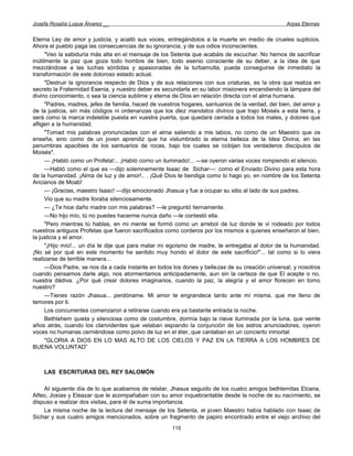Josefa Rosalía Luque Álvarez __                                                                    Arpas Eternas


Eterna Ley de amor y justicia, y acalló sus voces, entregándolos a la muerte en medio de crueles suplicios.
Ahora el pueblo paga las consecuencias de su ignorancia, y de sus odios inconscientes.
      "Veo la sabiduría más alta en el mensaje de los Setenta que acabáis de escuchar. No hemos de sacrificar
inútilmente la paz que goza todo hombre de bien, todo esenio consciente de su deber, a la idea de que
mezclándose a las luchas sórdidas y apasionadas de la turbamulta, pueda conseguirse de inmediato la
transformación de este doloroso estado actual.
      "Destruir la ignorancia respecto de Dios y de sus relaciones con sus criaturas, es !a obra que realiza en
secreto la Fraternidad Esenia, y nuestro deber es secundarla en su labor misionera encendiendo la lámpara del
divino conocimiento, o sea la ciencia sublime y eterna de Dios en relación directa con el alma humana.
      "Padres, madres, jefes de familia, haced de vuestros hogares, santuarios de la verdad, del bien, del amor y
de la justicia, sin más códigos ni ordenanzas que los diez mandatos divinos que trajo Moisés a esta tierra, y
será como la marca indeleble puesta en vuestra puerta, que quedará cerrada a todos los males, y dolores que
afligen a la humanidad.
      "Tomad mis palabras pronunciadas con el alma saliendo a mis labios, no como de un Maestro que os
enseña, sino como de un joven aprendiz que ha vislumbrado la eterna belleza de la Idea Divina, en las
penumbras apacibles de los santuarios de rocas, bajo los cuales se cobijan los verdaderos discípulos de
Moisés".
      — ¡Habló como un Profeta!... ¡Habló corno un iluminado!... —se oyeron varias voces rompiendo el silencio.
      —Habló como el que es —dijo solemnemente Isaac de Sichar—: como el Enviado Divino para esta hora
de la humanidad. ¡Alma de luz y de amor!.. . ¡Qué Dios te bendiga como lo hago yo, en nombre de los Setenta
Ancianos de Moab!
      — ¡Gracias, maestro Isaac! —dijo emocionado Jhasua y fue a ocupar su sitio al lado de sus padres.
      Vio que su madre lloraba silenciosamente.
      — ¿Te hice daño madre con mis palabras? —le preguntó tiernamente.
      —No hijo mío, tú no puedes hacerme nunca daño —le contestó ella.
      "Pero mientras tú hablas, en mi mente se formó como un arrebol de luz donde te vi rodeado por todos
nuestros antiguos Profetas que fueron sacrificados como corderos por los mismos a quienes enseñaron el bien,
la justicia y el amor.
      "¡Hijo mío!... un día te dije que para matar mi egoísmo de madre, te entregaba al dolor de la humanidad.
¡No sé por qué en este momento he sentido muy hondo el dolor de este sacrificio!"... tal como si lo viera
realizarse de terrible manera...
      —Dios Padre, se nos da a cada instante en todos los dones y bellezas de su creación universal; y nosotros
cuando pensamos darle algo, nos atormentamos anticipadamente, aun sin la certeza de que El acepte o no,
nuestra dádiva. ¿Por qué crear dolores imaginarios, cuando la paz, la alegría y el amor florecen en torno
nuestro?
      —Tienes razón Jhasua... perdóname. Mi amor te engrandece tanto ante mí misma, que me lleno de
temores por ti.
      Los concurrentes comenzaron a retirarse cuando era ya bastante entrada la noche.
      Bethlehem quieta y silenciosa como de costumbre, dormía bajo la nieve iluminada por la luna, que veinte
años atrás, cuando los clarividentes que velaban espiando la conjunción de los astros anunciadores, oyeron
voces no humanas cerniéndose como polvo de luz en el éter, que cantaban en un concierto inmortal:
      "GLORIA A DIOS EN LO MAS ALTO DE LOS CIELOS Y PAZ EN LA TIERRA A LOS HOMBRES DE
BUENA VOLUNTAD”



    LAS ESCRITURAS DEL REY SALOMÓN

    AI siguiente día de lo que acabamos de relatar, Jhasua seguido de los cuatro amigos bethlemitas Elcana,
Alfeo, Josías y Eleazar que le acompañaban con su amor inquebrantable desde la noche de su nacimiento, se
dispuso a realizar dos visitas, para él de suma importancia.
    La misma noche de la lectura del mensaje de los Setenta, el joven Maestro había hablado con Isaac de
Sichar y sus cuatro amigos mencionados, sobre un fragmento de papiro encontrado entre el viejo archivo del
                                                      115
 