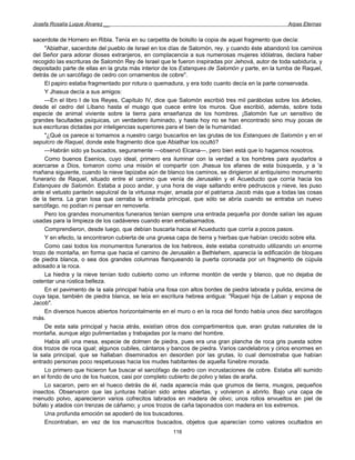 Josefa Rosalía Luque Álvarez __                                                                   Arpas Eternas


sacerdote de Hornero en Ribla. Tenía en su carpetita de bolsillo la copia de aquel fragmento que decía:
     "Abiathar, sacerdote del pueblo de Israel en los días de Salomón, rey. y cuando éste abandonó los caminos
del Señor para adorar dioses extranjeros, en complacencia a sus numerosas mujeres idólatras, declara haber
recogido las escrituras de Salomón Rey de Israel que le fueron inspiradas por Jehová, autor de toda sabiduría, y
depositado parte de ellas en la gruta más interior de los Estanques de Salomón y parte, en la tumba de Raquel,
detrás de un sarcófago de cedro con ornamentos de cobre".
     El papiro estaba fragmentado por rotura o quemadura, y era todo cuanto decía en la parte conservada.
     Y Jhasua decía a sus amigos:
     —En el libro I de los Reyes, Capítulo IV, dice que Salomón escribió tres mil parábolas sobre los árboles,
desde el cedro del Líbano hasta el musgo que cuece entre los muros. Que escribió, además, sobre toda
especie de animal viviente sobre la tierra para enseñanza de los hombres. ¡Salomón fue un sensitivo de
grandes facultades psíquicas, un verdadero iluminado, y hasta hoy no se han encontrado sino muy pocas de
sus escrituras dictadas por inteligencias superiores para el bien de la humanidad.
     "¿Qué os parece si tomamos a nuestro cargo buscarlos en las grutas de los Estanques de Salomón y en el
sepulcro de Raquel, donde este fragmento dice que Abiathar los ocultó?
     —Habrán sido ya buscados, seguramente —observó Elcana—, pero bien está que lo hagamos nosotros.
     Como buenos Esenios, cuyo ideal, primero era iluminar con la verdad a los hombres para ayudarlos a
acercarse a Dios, tomaron como una misión el compartir con Jhasua los afanes de esta búsqueda, y a 'a
mañana siguiente, cuando la nieve tapizaba aún de blanco los caminos, se dirigieron al antiquísimo monumento
funerario de Raquel, situado entre el camino que venía de Jerusalén y el Acueducto que corría hacia los
Estanques de Salomón. Estaba a poco andar, y una hora de viaje saltando entre pedruscos y nieve, les puso
ante el vetusto panteón sepulcral de la virtuosa mujer, amada por el patriarca Jacob más que a todas las cosas
de la tierra. La gran losa que cerraba la entrada principal, que sólo se abría cuando se entraba un nuevo
sarcófago, no podían ni pensar en removerla.
     Pero los grandes monumentos funerarios tenían siempre una entrada pequeña por donde salían las aguas
usadas para la limpieza de los cadáveres cuando eran embalsamados.
     Comprendieron, desde luego, que debían buscarla hacia el Acueducto que corría a pocos pasos.
     Y en efecto, la encontraron cubierta de una gruesa capa de tierra y hierbas que habían crecido sobre ella.
     Como casi todos los monumentos funerarios de los hebreos, éste estaba construido utilizando un enorme
trozo de montaña, en forma que hacia el camino de Jerusalén a Bethlehem, aparecía la edificación de bloques
de piedra blanca, o sea dos grandes columnas flanqueando la puerta coronada por un fragmento de cúpula
adosado a la roca.
     La hiedra y la nieve tenían todo cubierto como un informe montón de verde y blanco, que no dejaba de
ostentar una rústica belleza.
     En el pavimento de la sala principal había una fosa con altos bordes de piedra labrada y pulida, encima de
cuya tapa, también de piedra blanca, se leía en escritura hebrea antigua: "Raquel hija de Laban y esposa de
Jacob".
     En diversos huecos abiertos horizontalmente en el muro o en la roca del fondo había unos diez sarcófagos
más.
     De esta sala principal y hacia atrás, existían otros dos compartimentos que, eran grutas naturales de la
montaña, aunque algo pulimentadas y trabajadas por la mano del hombre.
     Había allí una mesa, especie de dolmen de piedra, pues era una gran plancha de roca gris puesta sobre
dos trozos de roca igual; algunos cubiles, cántaros y bancos de piedra. Varios candelabros y cirios enormes en
la sala principal, que se hallaban diseminados en desorden por las grutas, lo cual demostraba que habían
entrado personas poco respetuosas hacia los mudes habitantes de aquella fúnebre morada.
     Lo primero que hicieron fue buscar el sarcófago de cedro con incrustaciones de cobre. Estaba allí sumido
en el fondo de uno de los huecos, casi por completo cubierto de polvo y telas de araña.
     Lo sacaron, pero en el hueco detrás de él, nada aparecía más que grumos de tierra, musgos, pequeños
insectos. Observaron que las junturas habían sido antes abiertas, y volvieron a abrirlo. Bajo una capa de
menudo polvo, aparecieron varios cofrecitos labrados en madera de olivo; unos rollos envueltos en piel de
búfalo y atados con trenzas de cáñamo; y unos trozos de caña taponados con madera en los extremos.
     Una profunda emoción se apoderó de los buscadores.
     Encontraban, en vez de los manuscritos buscados, objetos que aparecían como valores ocultados en
                                                      116
 