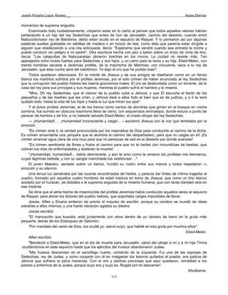 Josefa Rosalía Luque Álvarez __                                                                   Arpas Eternas


momentos de suprema angustia.
     Examinado todo cuidadosamente, creyeron estar en lo cierto al pensar que todos aquellos valores habían
pertenecido a un hijo del rey Sedechias que antes de huir de Jerusalén, camino del desierto, cuando entró
Nabucodonosor rey de Babilonia, debió estar oculto en el sepulcro de Raquel. Y lo pensaron así por algunas
palabras sueltas grabadas en tablillas de madera o en trozos de tela, como ésta que parecía estar dirigida a
alguien que obedeciendo a una cita anticipada, decía: "Espérame que vendré cuando sea entrada la noche y
pueda conducir sin peligro a mi padre". Otra escritura hecha con pez o betún sobre un trozo de cinta de lino,
decía: "Las catapultas de Nabuzaradan abrieron brechas en los muros. La ciudad no resiste más. Ten
aparejados ocho mulos fuertes para Sedechias y sus hijos, y un carro para la reina y su hija. Ebed-Melec, con
treinta hombres sacaste a Jeremías profeta, de la mazmorra de Melchias; con cincuenta, saca a tu rey de
Jerusalén, que esta noche será del babilónico. Te dejo el oro que he podido traer''.
     Todos quedaron silenciosos. En la mente de Jhasua y de sus amigos se diseñaron como en un lienzo
blanco los martirios sufridos por el profeta Jeremías, por el sólo crimen de haber anunciado al rey Sedechias
que la corrupción del pueblo hebreo les traería gravísimos males. El oro se desbordaba como un torrente, de la
casa del rey para sus príncipes y sus mujeres, mientras el pueblo sufría el hambre y la miseria.
     "Mira, Oh rey Sedechias, que el clamor de tu pueblo sube a Jehová, y que El escucha el llanto de los
pequeños y de las madres que les crían, y Jehová dará a ellos todo el bien que es de justicia, y a ti te será
quitado todo, hasta la vida de tus hijos y hasta la luz que miran tus ojos".
     Y el dulce profeta Jeremías, el de los trenos como cantos de alondras que gimen en el bosque en noche
sombría, fue sumido en obscura mazmorra llena de cieno, con asquerosos animalejos, donde estuvo a punto de
perecer de hambre y de frío, a no haberle salvado Ebed-Melec, el criado etíope del rey Sedechias.
     — ¡Humanidad!. .. ¡Humanidad inconsciente y ciega!... —exclamó Jhasua con la voz que temblaba por la
emoción.
     "Es crimen ante ti, la verdad pronunciada por los inspirados de Dios para conducirte al camino de la dicha.
Es crimen encenderte una ¡ampara que te alumbre el camino del despeñadero, para que no caigas en él! ¡Es
crimen arrancar agua clara de una roca para que no perezcas de sed en el desierto por donde avanzas!
     "Es crimen sembrarte de flores y frutos el camino para que no te hartes con inmundicias de bestias, que
colman tus días de enfermedades y aceleren la muerte!. .
     "¡Humanidad, humanidad!... debía aborrecerte, y aún te amo como te amaron los profetas mis hermanos,
cuyas lágrimas bebiste, y con su sangre manchaste tus vestiduras!. ..".
     El joven Maestro, sentado sobre un banco, hundió su rostro entre sus manos y todos respetaron FU
emoción y su silencio.
     Una tenue luz penetraba por las luceras encortinadas de hiedra, y parecía dar tintes de íntima tragedia al
cuadro, formado por aquellos cuatro hombres de edad madura en torno de Jhasua, que como un lirio blanco
azotado por el huracán, se doblaba a la suprema angustia de la miseria humana, que con tanta claridad veía en
ese instante.
     Se diría que el alma hecha de misericordia del profeta Jeremías había conducido aquellos seres al sepulcro
de Raquel, para aliviar los dolores del pueblo hebreo, que soportaba cargas imposibles de llevar.
     Josías, Alfeo y Elcana sintieron de pronto el impulso de escribir, porque su cerebro se inundó de ideas
extrañas a ellos mismos, y una fuerte vibración agitaba su diestra.
     Josías escribió:
     "El manuscrito que buscáis, está juntamente con otros dentro de un cántaro de barro en la gruta más
pequeña, detrás de los Estanques de Salomón.
     "Por mandato del varón de Dios, los oculté yo, siervo suyo, que habité en esa gruta por muchos años".
                                                                                                   Ebed-Melec.
     Alfeo escribió:
     "Bendecid a Ebed-Melec, que en el día de muerte para Jerusalén, salvó del ultraje a mí y a mi hija Tinina
.ocultándonos en este sepulcro hasta que los ejércitos del invasor abandonaron Judea.
     "Mis huesos descansan en el sarcófago cuarto, contando de la izquierda. Fui una de las esposas de
Sedechias, rey de Judea, y como cooperé con él en malgastar los tesoros quitados al pueblo, era justicia de
Jehová que sufriera la pena merecida. Con el oro y piedras preciosas que aquí quedaron, remediad a los
pobres y enfermos de la Judea, porque suyo era y suyo es. Rogad por mi descanso".
                                                                                                    Aholibama.
                                                      117
 