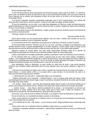 Josefa Rosalía Luque Álvarez __                                                                       Arpas Eternas


     Elcana escribió estas líneas:
     "A mis hermanos Esenios de la hora gloriosa del Verbo Encarnado, salud y paz en el Señor: Yo, Jeremías,
siervo suyo, he tendido los lazos de esta red en que os veis suavemente envueltos, para que sea el Verbo de
Dios el ejecutor de su justicia, que remediará el dolor de los que sufren en la tierra y en los abismos de la
inmensidad infinita.
     "Los tesoros materiales remedian necesidades materiales; pero el amor misericordioso, cura dolores del
alma que pecó contra Dios y contra el prójimo, y sobre la cual pasan los siglos viéndola padecer.
     "El que fue Sedechias, rey de Judá, y sus siete hijos degollados en Ribla por orden de Nabucodonosor,
padece justamente con ellos en expiación de los dolores de todo un pueblo, cargado de tributos para satisfacer
al rey y a sus príncipes y cortesanos.
     "Si vosotros hacéis lo que os dice Aholibama, y según vuestra conciencia, aliviaréis muchos sufrimientos de
encarnados y desencarnados".
     "Hermano vuestro de muchos siglos.
                                                                                        Jeremías profeta de Dios.
     Como verá el lector, los tres escritos tenían relación unos con otros, y habían sido tomados sin que los
sujetos sensitivos supieran lo que el compañero escribía.
     La concordancia de los tres, significaba una prueba de ser auténticos y encerrar en ellos la verdad.
     El alma del profeta Jeremías, antorcha viva de luz y de amor, aconsejó y protegió al rey Sedechias y sus
familias durante la vida, y seguía protegiéndoles en el plano espiritual. ¿Quién puede medir la fuerza de las
alianzas eternas entre las almas que fueron unidas por lazos que Dios ató, y que nadie puede desatar?
     Debemos suponer en buena lógica, que esos seres infortunados formaban parte de la porción de
humanidad encomendada por la Eterna Ley a Jeremías profeta, Esenio de varios siglos atrás.
     Leídos y estudiados los mensajes espirituales recibidos, procedieron a abrir los cofrecillos y los envoltorios.
     En los primeros había oro y plata en varillas y algunas joyas de gran valor como collares, brazaletes y
sortijas... Los envoltorios contenían vestiduras y mantos de gran precio, pues eran tejidos de Persia, mallas de
hebras de oro, perfectamente conservados. Y por fin, los trozos de cañas taponados de madera, contenían una
variedad de piedras preciosas muy menuditos pero no por eso de menos valor.
     Eran esmeraldas, zafiros y diamantes, en igual número en cada tubo de caña, o sea veinte decenas.
Parecería que hubiesen estado destinados para una joya especial como una corona, diadema o algo por el
estilo.
     _¡Pensar que los hombres se matan unos a otros y cometen las mayores locuras por cosas como éstas! —
Decía Jhasua— y hasta olvidan a Dios y a su propia alma; y para nosotros no nos servirán de nada si no
fuera que hay dolores grandes para remediar.
     — ¿Qué hacemos con todo esto? —preguntaba Alfeo a sus compañeros.
     —Dejarlo donde está, por el momento —contestó Elcana— que en ninguna parte está más seguro, hasta
que dispongamos la forma de hacerlo llegar a quien le pertenece: al pueblo hambriento de Judea, que fue quien
lo entregó a las arcas reales.
     —En verdad —decía Josías— que todo esto representa largos días de miseria y de hambre sufridas por el
pueblo, para engrosar los tesoros del rey. ¡Detesto a los reyes! ¡Son todos vampiros de la sangre del pueblo!
     — ¡Calma, Josías!.. . —dijo Jhasua, viendo la exaltación de su amigo—. La humanidad es y será aún por
mucho tiempo, la mitad, vampiro de la otra mitad, hasta que el amor anule a todos los vampiros, y los
transforme en panales de miel derramándose por igual para todos los seres.
     Encerraron, pues, todo tal como lo habían encontrado, y se dirigieron hacia los Estanques no lejos de allí.
     Era ya el medio día, y la necesidad les obligó a pensar en alimentarse.
     Vieron a poca distancia el cercado de un modesto huerto, en el fondo del cual se levantaba una columna de
humo, denunciadora de una vivienda.
     —Es la cabaña del tío Joel —dijo Josías— y yo le conozco mucho. Seguid andando que yo traeré algo para
comer.
     Volvió al poco rato con un pequeño bolso de castañas e higos secos y un queso de cabra.
     —Salvada la necesidad, salvados los hombres —decía Elcana repartiendo entre los cinco el contenido del
bolso de Josías.

                                                        118
 