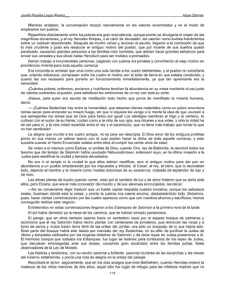 Josefa Rosalía Luque Álvarez __                                                                      Arpas Eternas


     Mientras andaban, la conversación recayó naturalmente en los valores encontrados y en el modo de
emplearlos con justicia.
     Repartirlos directamente entre los pobres era gran imprudencia, porque pronto se divulgaría el origen de las
magníficas donaciones, y el rey Herodes Antipas, o el clero de Jerusalén, les caerían como buitres hambrientos
sobre un cadáver abandonado. Después de mucho volver y revolver el asunto, llegaron a la conclusión de que
lo más prudente y justo era restaurar el antiguo molino del pueblo, que por muerte de sus dueños quedó
paralizado, causando grandes perjuicios a las familias más humildes, que debían hacer grandes esfuerzos para
enviar sus cereales y sus olivas hasta Herodium para ser molidos o prensados.
     Darían trabajo a innumerables personas, pagando con justicia los jornales y convirtiendo al viejo molino en
providencia viviente para toda aquella comarca.
     Era conocida la amistad que unía como una sola familia a los cuatro bethlemitas, y el pueblo no extrañaría
que, uniendo esfuerzos, comprasen entre los cuatro el molino con el solar de tierra en que estaba construido, y
cuanto les era necesario para ponerlo en funcionamiento inmediatamente, ya que tan apremiante era la
necesidad.
     ¡Cuántos pobres, enfermos, ancianos y huérfanos tendrían la abundancia en su mesa mediante el uso justo
de valores sustraídos al pueblo, para satisfacer las ambiciones de un rey con toda su corte.
     Jhasua, para quien era asunto de meditación todo hecho que ponía de manifiesto la miseria humana,
decía:
     — ¡Cuántos Sedechias hay entre la humanidad, que atesoran bienes materiales como un pobre amontona
ramas secas para encender su mísero fuego, sin que ni siquiera les venga a la mente la idea de que usurpan a
sus semejantes los dones que da Dios para todos por igual! Los labriegos siembran el trigo y el centeno, lo
cultivan con el sudor de su frente; cuidan como a la niña de sus ojos, sus olivares y sus vides, y sólo la mitad ha
de ser para sí, y la otra mitad repartida entre el rey y el sacerdocio, que no tiene más trabajo que tomar lo que
no han sembrado!
     La alegría que inundó a los cuatro amigos, no es para ser descripta. El Dios amor de los antiguos profetas
ponía en sus manos un valioso tesoro con el cual podían hacer la dicha de toda aquella comarca, y esto
sucedía cuando el Verbo Encarnado estaba entre ellos al cumplir los veinte años de edad.
     Se veían a sí mismos como Esdras, el profeta de Dios, cuando Ciro, rey de Babionlia, le devolvió todos los
tesoros que del templo de Salomón había usurpado Nabucodonosor, antecesor suyo, en la última invasión a la
Judea para reedificar la ciudad y templos devastados.
     No era ni el templo ni la ciudad lo que ellos debían reedificar, sino el antiguo molino para dar pan en
abundancia a un pueblo empobrecido por los impuestos y tributos, al César, al rey, al clero, que lo devoraban
todo, dejando el hambre y la miseria como huellas dolorosas de su existencia, rodeada de esplendor de lujo y
de vicio.
     Las almas plenas de ilusión querían correr, volar por el sendero de luz y de amor fraterno que se abría ante
ellos, pero Elcana, que era el más conocedor del mundo y de sus alevosas encrucijadas, les decía:
     —No es conveniente dejar traslucir que un fuerte capital respalda nuestra iniciativa, porque los sabuesos
reales, husmean dónde está la presa, y pronto la justicia nos caería encima, desbaratándolo todo. Debemos,
pues, hacer ciertas combinaciones por las cuales aparezca como que con nuestros ahorros y sacrificios, hemos
conseguido realizar este negocio.
     Entretenidos en estas conversaciones llegaron a los Estanques de Salomón a la primera hora de la tarde.
     El sol había derretido ya la nieve de los caminos, que se habían tornado pantanosos.
     El paraje, que en otros tiempos lejanos fuera un verdadero oasis por el espeso bosque de palmeras y
sicómoros que el rey Salomón había hecho plantar con centenares de jornaleros, que removían las rocas y a
lomo de asnos y mulos traían tierra fértil de las orillas del Jordán, era sólo un bosquejo de lo que había sido.
Gran parte del bosque había sido talado por mandato del rey Sedechias, en su afán de purificar la Judea de
ídolos y templetes edificados por las mujeres idólatras de Salomón y de otros reyes de Judea posteriores a él.
El hermoso bosque que rodeaba los Estanques, fue lugar de festines para cortesanos de los reyes de Judea,
que danzaban embriagadas ante sus dioses, causando gran escándalo entre las familias judías, fieles
observadores de la Ley de Moisés.
     Las hiedras y terebintos, con su verdor perenne y brillante, parecían burlarse de las escarchas y las nieves
del invierno betlehemita, y ponía una nota de alegría en la aridez del paisaje.
     Recordará el lector, seguramente, que en los días aciagos que vivió Bethlehem, cuando Herodes ordenó la
matanza de los niños menores de dos años, aquel sitio fue lugar de refugio para las infelices madres que no
                                                       119
 