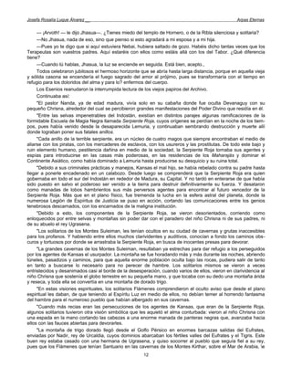 Josefa Rosalía Luque Álvarez __                                                                    Arpas Eternas


     — ¡Arvoth! — le dijo Jhasua—. ¿Tienes miedo del templo de Hornero, o de la Ribla silenciosa y solitaria?
     —No Jhasua, nada de eso, sino que pienso si esto agradará a mi esposa y a mi hija.
     —Pues yo te digo que si aquí estuviera Nebai, hubiera saltado de gozo. Habéis dicho tantas veces que los
Terapeutas son vuestros padres. Aquí estaréis con ellos como estáis allá con los del Tabor. ¿Qué diferencia
tiene?
     —Cuando tú hablas, Jhasua, la luz se enciende en seguida. Está bien, acepto.,
     Todos celebraron jubilosos el hermoso horizonte que se abría hasta larga distancia, porque en aquella vieja
y sólida casona se encendería el fuego sagrado del amor al prójimo, pues se transformaría con el tiempo en
refugio para los doloridos del alma y para lo? enfermos del cuerpo.
     Los Esenios reanudaron la interrumpida lectura de los viejos papiros del Archivo.
     Continuaba así:
     "El pastor Nanda, ya de edad madura, vivía solo en su cabaña donde fue oculta Devanaguy con su
pequeño Chrisna, alrededor del cual se percibieron grandes manifestaciones del Poder Divino que residía en él.
     "Entre las selvas impenetrables del Indostán, existían en distintos parajes algunas ramificaciones de la
formidable Escuela de Magia Negra llamada Serpiente Roja, cuyos orígenes se perdían en la noche de los tiem-
pos, pues había venido desde la desaparecida Lemuria, y continuaban sembrando destrucción y muerte allí
donde lograban poner sus fatales anillos.
     "Cada anillo de la terrible serpiente, era un núcleo de cuatro magos que siempre encontraban el medio de
aliarse con los piratas, con los mercaderes de esclavos, con los usureros y las prostitutas. De todo este bajo y
ruin elemento humano, pestilencia dañina en medio de la sociedad, la Serpiente Roja tornaba sus agentes y
espías para introducirse en las casas más poderosas, en las residencias de los Maharajás y dominar el
Continente Asiático, como había dominado a Lemuria hasta producirse su desquicio y su ruina total.
     "Debido a sus criminales prácticas y manejos, Kansas el mal hijo, se había rebelado contra su padre hasta
llegar a ponerle encadenado en un calabozo. Desde luego se comprenderá que la Serpiente Roja era quien
gobernaba en todo el sur del Indostán en rededor de Madura, su Capital. Y no tardó en enterarse de que había
sido puesto en salvo el poderoso ser venido a la tierra para destruir definitivamente su fuerza. Y desataron
como manadas de lobos hambrientos sus más perversos agentes para encontrar al futuro vencedor de la
Serpiente Roja. Más que en el plano físico, fue tremenda la lucha en la esfera astral del planeta, donde la
numerosa Legión de Espíritus de Justicia se puso en acción, cortando las comunicaciones entre los genios
tenebrosos descarnados, con los encarnados de la maligna institución.
     "Debido a esto, los componentes de la Serpiente Roja, se vieron desorientados, corriendo como
enloquecidos por entre selvas y montañas sin poder dar con el paradero del niño Chrisna ni de sus padres, ni
de su abuelo el rey Ugrasena.
     "Los solitarios de los Montes Suleiman, les tenían ocultos en su ciudad de cavernas y grutas inaccesibles
para los profanos. Y habiendo entre ellos muchos clarividentes y auditivos, conocían a fondo los caminos obs-
curos y tortuosos por donde se arrastraba la Serpiente Roja, en busca de inocentes presas para devorar.
     "La grandes cavernas de los Montes Suleiman, resultaban ya estrechas para dar refugio a los perseguidos
por los agentes de Kansas el usurpador. La montaña se fue horadando más y más durante las noches, abriendo
túneles, pasadizos y caminos, para que aquella enorme población oculta bajo las rocas, pudiera salir de tanto
en tanto a buscarse lo necesario para no perecer de hambre. Los solitarios mismos se vieron a veces
entristecidos y desanimados casi al borde de la desesperación, cuando varios de ellos, vieron en clarividencia al
niño Chrisna que sostenía el globo terrestre en su pequeña mano, y que tocaba con su dedo una montaña árida
y reseca, y toda ella se convertía en una montaña de dorado trigo.
     "En estas visiones espirituales, los solitarios Flámenes comprendieron el oculto aviso que desde el plano
espiritual les daban, de que teniendo al Espíritu Luz en medio de ellos, no debían temer al horrendo fantasma
del hambre para el numeroso pueblo que habían albergado en sus cavernas.
     "Cuando más recias eran las persecuciones de los agentes de Kansas, que eran de la Serpiente Roja,
algunos solitarios tuvieron otra visión simbólica que les aquietó el alma conturbada: vieron al niño Chrisna con
una espada en la mano cortando las cabezas a una enorme manada de panteras negras que, avanzaba hacia
ellos con las fauces abiertas para devorarles.
     "La montaña de trigo dorado llegó desde el Golfo Pérsico en enormes barcazas salidas del Eufrates,
enviadas por Nadir, rey de Urcaldia, cuyos dominios abarcaban los fértiles valles del Eufrates y el Tigris. Este
buen rey estaba casado con una hermana de Ugrasena, y quiso socorrer al pueblo que seguía fiel a su rey,
pues que los Flámenes que tenían Santuario en las cavernas de los Montes Kirthar, sobre el Mar de Arabia, e
                                                       12
 