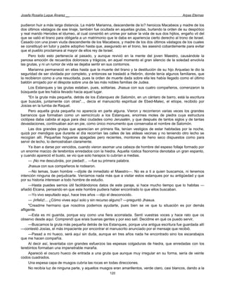Josefa Rosalía Luque Álvarez __                                                                     Arpas Eternas


pudieron huir a más larga distancia. La mártir Marianna, descendente de lo? heroicos Macabeos y madre de los
dos últimos vástagos de ese linaje, también fue ocultada en aquellas grutas, burlando la orden de su despótico
y real marido Herodes el idumeo, al cual consintió en unirse por salvar la vida de sus dos hijitos, engaño vil del
que se valió el tirano para obligarla a un matrimonio que le daba en apariencia cierto derecho al trono de Israel.
Casado con una joven viuda descendiente de los Macabeos, y madre de los dos últimos vástagos de los cuales
se constituyó en tutor y padre adoptivo hasta que, asegurado en el trono, les asesinó cobardemente para evitar
que el pueblo proclamara al mayor de ellos rey de Israel.
     Pero todo esto pertenecía al pasado, y aunque revivió en la mente del joven Maestro, causándole la
penosa emoción de recuerdos dolorosos y trágicos, en aquel momento el gran silencio de la soledad envolvía
las grutas, y ni un rumor de vida se dejaba sentir en sus contornos.
     Marianna permaneció en ellas hasta que la muerte del tirano y la destitución de su hijo Arquelao le dio la
seguridad de ser olvidada por completo, y entonces se trasladó a Hebrón, donde tenía algunos familiares, que
la recibieron como a una resucitada, pues la orden de muerte dada sobre ella les había llegado como el último
baldón arrojado por el déspota sobre una de las más nobles familias de Judea.
     Los Estanques y las grutas estaban, pues, solitarias. Jhasua con sus cuatro compañeros, comenzaron la
búsqueda que les había llevado hacia aquel lugar.
     "En la gruta más pequeña, detrás de los Estanques de Salomón, en un cántaro de barro, está la escritura
que buscáis, juntamente con otras"..., decía el manuscrito espiritual de Ebed-Malec, el etíope, recibido por
Josías en la tumba de Raquel.
     Pero aquella gruta pequeña no aparecía en parte alguna. Vieron y recorrieron varias veces los grandes
barrancos que formaban como un semicírculo a los Estanques, enormes moles de piedra cuya estructura
ciclópea daba cabida al agua para diez ciudades como Jerusalén, y que después de tantos siglos y de tantas
devastaciones, continuaban aún en pie, como único monumento que conservaba el nombre de Salomón.
     Las dos grandes grutas que aparecían en primera fila, tenían vestigios de estar habitadas por la noche,
quizá por mendigos que durante el día recorrían las calles de las aldeas vecinas y no teniendo otro lecho se
recogían allí. Pequeñas hogueras apagadas pero recientes, montones de heno seco dispuestos como para
servir de lecho, lo demostraban claramente.
     Ya iban a darse por vencidos, cuando vieron asomar una cabeza de hombre del espeso follaje formado por
un enorme macizo de terebintos enredados con la hiedra. Aquella rústica fisonomía denotaba un gran espanto,
y cuando apareció el busto, se vio que solo harapos lo cubrían a medias.
     — ¡No me descubráis, por piedad!... —fue su primera palabra.
     Jhasua con sus compañeros le rodearon.
     —No temas, buen hombre —díjole de inmediato el Maestro—. No es a ti a quien buscamos, ni tenemos
intención ninguna de perjudicarte. Veníamos nada más que a visitar estos estanques por su antigüedad y que
por su historia interesan a todo hombre de estudio.
     —Hasta puedes sernos útil facilitándonos datos de este paraje, si hace mucho tiempo que lo habitas —
añadió Elcana, pensando en que este hombre pudiera haber encontrado lo que ellos buscaban.
     —Yo vivo sepultado aquí, hace tres años —dijo el desconocido.
     — ¡Infeliz!... ¿Cómo vives aquí solo y sin recurso alguno? —preguntó Jhasua.
     "Creadme hermano que nosotros podemos ayudarte, pues bien se ve que tu situación es por demás
afligente.
     —Esta es mi guarida, porque soy como una fiera acorralada. Sentí vuestras voces y hace rato que os
observo desde aquí. Comprendí que erais buenas gentes y por eso salí. Decidme en qué os puedo servir,
     —Buscamos la gruta más pequeña detrás de los Estanques, porque una antigua escritura fue guardada allí
—contestó Josías, el más impaciente por encontrar el manuscrito anunciado por el mensaje que recibió.
     —Pasad a mi hueco, será aquí sin duda, aunque en tres años nada he encontrado sino los escarabajos
que me hacen compañía.
     Al decir así, levantaba con grandes esfuerzos las espesas colgaduras de hiedra, que enredadas con los
terebintos formaban una impenetrable maraña.
     Apareció el oscuro hueco de entrada a una gruta que aunque muy irregular en su forma, sería de veinte
codos cuadrados.
     Una espesa capa de musgos cubría las rocas en todas direcciones.
     No recibía luz de ninguna parte, y aquellos musgos eran amarillentos, verde claro, casi blancos, dando a la
                                                       120
 