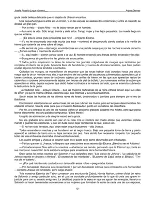 Josefa Rosalía Luque Álvarez __                                                                  Arpas Eternas


gruta cierta belleza delicada que no dejaba de ofrecer encantos.
     Una pequeña hoguera ardía en un rincón, y en las ascuas se asaban dos codornices y entre el rescoldo se
doraba un gran pan.
     —Por lo visto —díjole Alfeo— no te dejas vencer por el hambre.
     —Aun amo la vida. Sólo tengo treinta y siete años. Tengo mujer y tres hijos pequeños. La muerte llega sin
que se le llame.
     — ¿Es esta la única gruta encubierta que hay? —preguntó Elcana.
     —Yo no he encontrado otra más oculta que ésta —contestó el desconocido dando vueltas a la varilla de
hierro que sostenía las aves sobre el fuego.
     —Os serviré de guía —dijo luego, envolviéndose en una piel da oveja que por las noches le servía de lecho
—. ¿Tenéis cerillas o mechas de alumbrar?
     —Sí, aquí están —dijeron varias voces a la vez. El hombre encendió una trenza de hilo encerado y les dijo:
     —Busquemos si queréis entre las grietas de estas peñas.
     Y todos juntos empezaron la tarea de arrancar las grandes colgaduras de musgos que tapizaban por
complete el interior de la gruta. Aparecía llena de hendiduras y huecos de diversos tamaños, que bien podían
ocultar algunos hombres tendidos o sentados.
     Quitados los musgos, se maravillaron de encontrar que las rocas habían sido labradas hasta una altura
mayor que la de un hombre muy alto; y que encima de los bordes de las piedras pulimentadas aparecían cual si
fueran cornisas, gruesas varas de sicómoro sujetas por anillas de hierro, en las que aun aparecían restos de
cadenillas y cordeles primorosamente tejidos con hebras de piel de búfalo. Las numerosas anillas de cobre que
aparecían en ellos, dejaba suponer que debió haber cortinado a la manera de toldo, que se extendía cubriendo
la techumbre de la gruta.
     _La tradición dice —arguyó Elcana— que las mujeres cortesanas de la reina Athalia tenían aquí sus citas
de amor, ya que la misma Athalia, escondía aquí sus infamias y sus prevaricaciones.
     Serán éstas las huellas de los últimos reyes de Israel, destronados y barridos para siempre por el rey de
Babilonia.
     Encontraron inscripciones en varias losas de las que cubrían los muros, pero en lenguas desconocidas. No
obstante tomaron nota de ellas para que el maestro Melkisedec, perito en la materia, las descifrara.
     Por fin, a la entrada de uno de los huecos vieron un pequeño grabado bastante mal hecho, pero que podía
leerse claramente: era una palabra compuesta: "Ebed-Melec".
     Un grito de admiración y de alegría resonó en la gruta.
     No era grabado sino escrito con pez en la roca. Era el nombre del criado etíope que Jeremías profeta
mandó a guardar las escrituras, y que sin duda quiso dejar constancia de que¡ estuvo allí.
     —Si no han sido llevadas, aquí debe estar lo que buscamos —dijo Jhasua.
     Todos encendieron mechas y se hundieron en el negro hueco. Bajo una pequeña loma de tierra y pasto
apareció el cántaro de barro con su tapa cerrada con pez. Para abrirlo fue necesario romperlo. Un pequeño
bolso de tela embreada encerraba el manuscrito buscado.
     Los cuatro amigos y Jhasua se dejaron caer en el pasto seco como abrumados por el hallazgo.
     —Tenías que ser tú, Jhasua, la lámpara que descubriera este secreto dijo Elcana. ¡Bendito sea el Altísimo!
     —Verdaderamente Dios está con nosotros —añadieron los demás, pensando que la Eterna Ley ponía en
sus manos un nuevo filón de la sabiduría antigua para enseñanza de la humanidad futura.
     Eran varios los rollos escritos por Salomón y sus epígrafes eran: "Los cielos de Jehová", "La sabiduría de
Jehová escrita en árboles y hierbas", "El secreto de las montañas", "El poema de Sabá, reina d: Etiopía", "Tre-
nos de mi salterio".
     — ¿Por qué habrán sido ocultados con tanto afán estos rollos —preguntaba Josías.
     —Por demasiado obscuros sus pensamiento o por ser demasiado íntimos para confesarlos a la humanidad
—contestó Jhasua de inmediato, pero luego añadió:
     "Mis maestros Esenios del Tabor conservan una escritura de Zabud, hijo de Nathan, primer oficial del reino
de Salomón y amigo particular suyo, en el cual se conduele profundamente de lo que él creía una grave in-
justicia para con su amado amigo rey. La debilidad propia de la vejez en que se agotan las energías, llevaron a
Salomón a hacer demasiadas concesiones a las mujeres que formaban la corte de cada una de sus esposas,

                                                     121
 