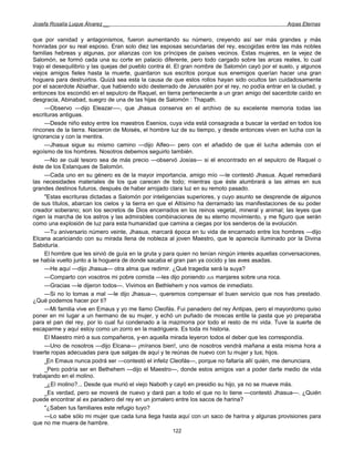 Josefa Rosalía Luque Álvarez __                                                                   Arpas Eternas


que por vanidad y antagonismos, fueron aumentando su número, creyendo así ser más grandes y más
honradas por su real esposo. Eran solo diez las esposas secundarias del rey, escogidas entre las más nobles
familias hebreas y algunas, por alianzas con los príncipes de países vecinos. Estas mujeres, en la vejez de
Salomón, se formó cada una su corte en palacio diferente, pero todo cargado sobre las arcas reales, lo cual
trajo el desequilibrio y las quejas del pueblo contra él. El gran nombre de Salomón cayó por el suelo, y algunos
viejos amigos fieles hasta la muerte, guardaron sus escritos porque sus enemigos querían hacer una gran
hoguera para destruirlos. Quizá sea esta la causa de que estos rollos hayan sido ocultos tan cuidadosamente
por el sacerdote Abiathar, que habiendo sido desterrado de Jerusalén por el rey, no podía entrar en la ciudad, y
entonces los escondió en el sepulcro de Raquel, en tierra perteneciente a un gran amigo del sacerdote caído en
desgracia, Abinabad, suegro de una de las hijas de Salomón : Thapath.
     —Observo —dijo Eleazar—-, que Jhasua conserva en el archivo de su excelente memoria todas las
escrituras antiguas.
     —Desde niño estoy entre los maestros Esenios, cuya vida está consagrada a buscar la verdad en todos los
rincones de la tierra. Nacieron de Moisés, el hombre luz de su tiempo, y desde entonces viven en lucha con la
ignorancia y con la mentira.
     —Jhasua sigue su mismo camino —dijo Alfeo— pero con el añadido de que él lucha además con el
egoísmo de los hombres. Nosotros debemos seguirlo también.
     —No se cuál tesoro sea de más precio —observó Josías— si el encontrado en el sepulcro de Raquel o
éste de los Estanques de Salomón.
     —Cada uno en su género es de la mayor importancia, amigo mío —le contestó Jhasua. Aquel remediará
las necesidades materiales de los que carecen de todo; mientras que éste alumbrará a las almas en sus
grandes destinos futuros, después de haber arrojado clara luz en su remoto pasado.
     "Estas escrituras dictadas a Salomón por inteligencias superiores, y cuyo asunto se desprende de algunos
de sus títulos, abarcan los cielos y la tierra en que el Altísimo ha derramado las manifestaciones de su poder
creador soberano; son los secretos de Dios encerrados en los reinos vegetal, mineral y animal; las leyes que
rigen la marcha de los astros y las admirables combinaciones de su eterno movimiento, y me figuro que serán
como una explosión de luz para esta humanidad que camina a ciegas por los senderos de la evolución.
     —Tu aniversario número veinte, Jhasua, marcará época en tu vida de encarnado entre los hombres —dijo
Elcana acariciando con su mirada llena de nobleza al joven Maestro, que le aparecía iluminado por la Divina
Sabiduría.
     El hombre que les sirvió de guía en la gruta y para quien no tenían ningún interés aquellas conversaciones,
se había vuelto junto a la hoguera de donde sacaba el gran pan ya cocido y las aves asadas.
     —He aquí —dijo Jhasua— otra alma que redimir. ¿Qué tragedia será la suya?
     —Comparto con vosotros mi pobre comida —les dijo poniendo JUS manjares sobre una roca.
     —Gracias —le dijeron todos—. Vivimos en Bethlehem y nos vamos de inmediato.
     —Si no lo tomas a mal —le dijo Jhasua—, queremos compensar el buen servicio que nos has prestado.
¿Qué podemos hacer por ti?
     —Mi familia vive en Emaus y yo me llamo Cleofás. Fui panadero del rey Antipas, pero el mayordomo quiso
poner en mi lugar a un hermano de su mujer, y echó un puñado de moscas entile la pasta que yo preparaba
para el pan del rey, por lo cual fui condenado a la mazmorra por todo el resto de mi vida. Tuve la suerte de
escaparme y aquí estoy como un zorro en la madriguera. Es toda mi historia.
     El Maestro miró a sus compañeros, y-en aquella mirada leyeron todos el deber que les correspondía.
     —Uno de nosotros —dijo Elcana— ¡míranos bien!, uno de nosotros vendrá mañana a esta misma hora a
traerte ropas adecuadas para que salgas de aquí y te reúnas de nuevo con tu mujer y tus; hijos.
     _En Emaus nunca podrá ser —contestó el infeliz Cleofás—, porque no faltaría allí quién, me denunciara.
     _Pero podría ser en Bethehem —dijo el Maestro—, donde estos amigos van a poder darte medio de vida
trabajando en el molino.
     _¿El molino?... Desde que murió el viejo Naboth y cayó en presidio su hijo, ya no se mueve más.
     _Es verdad, pero se moverá de nuevo y dará pan a todo el que no lo tiene —contestó Jhasua—. ¿Quién
puede encontrar al ex panadero del rey en un jornalero entre los sacos de harina?
     "¿Saben tus familiares este refugio tuyo?
     —Lo sabe sólo mi mujer que cada luna llega hasta aquí con un saco de harina y algunas provisiones para
que no me muera de hambre.
                                                      122
 