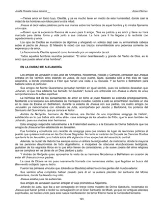 Josefa Rosalía Luque Álvarez __                                                                  Arpas Eternas


     —Tienes amor en torno tuyo, Cleofás, y ya es mucho tener en medio de esta humanidad, donde casi la
mitad de los hombres son lobos para la otra mitad.
     Jhasua al decir estas palabras ponía sus manos sobre los hombros de aquel hombre y lo miraba fijamente
a los ojos.
     —Quiero que la esperanza florezca de nuevo para ti amigo. Dios es justicia y es amor y tiene su hora
marcada para darles forma y vida junto a sus criaturas. La hora para ti ha llegado y la recibirás con
agradecimiento y amor.
     Los ojos de Cleofás se inundaron de lágrimas y ahogando un sollozo dejó caer su enmarañada cabeza
sobre el pecho de Jhasua. El Maestro le rodeó con sus brazos transmitiéndole una poderosa corriente de
esperanza y de amor.
     La fisonomía de Cleofás apareció como iluminada por un resplandor de sol.
     Todos aquellos hombres reunidos pensaron: "El amor desinteresado y grande del Verbo de Dios, es lo
único que puede salvar a loa hombres".

    EN LA CIUDAD DE ALEJANDRÍA

      Los amigos de Jerusalén o sea José de Arimathea, Nicodemus, Nicolás y Gamaliel, pensaban que Jhasua
entraba en los veintiún años estando en Judea, de cuyo puerto, Gaza, quedaba sólo a tres días de viaje
Alejandría, a donde prometiera a Filón que harían una visita a su Escuela. Y se fueron a Bethlehem para
hablarle sobre el particular.
      Sus amigos del Monte Quarantana pensaban también en igual sentido, pues los solitarios deseaban que
Johanán, el que más adelante fue llamado "el Bautista", tuviera una entrevista con Jhasua a efecto de unas
comprobaciones de orden espiritual.
      La hermosa red de los pensamientos de amor en torno al joven Maestro se extendía prodigiosamente,
facilitando a la telepatía sus actividades de mensajera invisible. Debido a esto se encontraron reunidos un día
en la casa de Elcana en Bethlehem, durante la estadía de Jhasua con sus padres, los cuatro amigos de
Jerusalén ya mencionados con Johanán de Jutta, acompañado por Jacobo y Bartolomé, los porteros del
Santuario del Quarantana, que ya conoce el lector.
      Andrés de Nicópolis, hermano de Nicodemus, era Hazzán de una importante sinagoga de Hebrón,
establecida en lo que había sido años atrás, casa solariega de los abuelos de Filón, que lo eran también de
Johanán, pues sus madres eran hermanas.
      Esta sinagoga respondía naturalmente a la Fraternidad esenia y a la Escuela de Divina Sabiduría que los
amigos de Jhasua tenían establecida en Jerusalén.
      Fue fundada y constituida con carácter de sinagoga para que sirviera de lugar de reuniones públicas al
pueblo que quisiera instruirse en las Escrituras Sagradas. No tenía el carácter de Escuela de Ciencias Ocultas
que tenía la de Jerusalén, y no había sobre ella vigilancia ni las sospechas del sacerdocio central.
      Además, la ciudad de Hebrón fue siempre como un ánfora de religiosidad, de misticismo, donde la mayoría
de las personas desprovistas de todo dogmatismo, e incapaces de obscuras elucubraciones teológicas,
gustaban de los sagrados libros en lo que ellos tienen de consoladores, y de suave poesía del alma religiosa
que se complace en las obras de un Dios piadoso y justo.
      Y Andrés de Nicópolis quiso aprovechar la visita de su hermano Nicodemus a Bethlehem en ocasión de
estar allí Jhasua con sus padres.
      La casa de Elcana se vio pues nuevamente honrada con numerosas visitas, que llegaban en busca del
Bienvenido cobijado bajo su techo.
      Fueron los primeros vínculos que Johanán (el Bautista) estrechó con las gentes del mundo exterior.
      Sus veintiún años cumplidos habían pasado para él en la austera placidez del santuario del Monte
Quarantana, donde fue llevado muy niño.
      Jhasua estaba pues de audiencias.
      Sus amigos de Jerusalén querían arreglar el viaje prometido a Alejandría.
      Johanán de Jutta, que iba a ser consagrado en breve como maestro de Divina Sabiduría, reclamaba de
Jhasua que fueran juntos a recibir su consagración en el Gran Santuario de Moab, ya que por antiguas alianzas
espirituales, se habían unido para esta nueva manifestación del Amor Eterno hacia la humanidad terrestre.

                                                     123
 