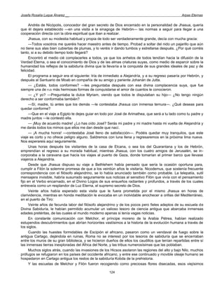 Josefa Rosalía Luque Álvarez __                                                                    Arpas Eternas


      Andrés de Nicópolis, conocedor del gran secreto de Dios encerrado en la personalidad de Jhasua, quería
que él dejara establecido —en una visita a la sinagoga de Hebrón— las normas a seguir para llegar a una
cooperación directa con la obra espiritual que iban a realizar.
      Jhasua, con su modestia habitual y propia de todo ser verdaderamente grande, decía con mucha gracia:
      —Todos vosotros me queréis hacer maestro antes de tiempo. Probad a soltar del nido un pajarillo que aún
no tiene sus alas bien cubiertas de plumas, y lo veréis ir dando tumbos y estrellarse después. ¿Por qué corréis
tanto, si a su debido tiempo todo llegará?
      Encontró el medio cié complacerles a todos, ya que los anhelos de todos tendían hacia la difusión de la
Verdad Eterna, o sea el conocimiento de Dios y de las almas criaturas suyas, como medio de esparcir sobre la
humanidad los reflejos de la sabiduría divina que la llevaría a la conquista de sus grandes ideales de paz y de
felicidad.
      El programa a seguir era el siguiente: Iría de inmediato a Alejandría, y a su regreso pasaría por Hebrón, y
después al Santuario de Moab en compañía de su amigo y pariente Johanán de Jutta.
      — ¿Estáis, todos conformes? —les preguntaba después con esa divina complacencia suya, que fue
siempre una de FUS más hermosas formas de conquistarse el amor de cuantos le conocieron.
      — ¿Y yo? —Preguntaba la dulce Myriam, viendo que todos le disputaban su hijo— ¿No tengo ningún
derecho a ser conformaba también?
      —Sí, madre, tú antes que los demás —le contestaba Jhasua con inmensa ternura—. ¿Qué deseas para
quedar conforme?
      —Que en el viaje a Egipto te dejes guiar en todo por José de Arimathea, que será a tu lado como tu padre y
madre juntos —le contestó ella.
      — ¡Muy de acuerdo madre! ¿Lo has oído José? Serás mi padre y mi madre hasta mi vuelta de Alejandría y
me darás todos los mimos que ellos me dan desde que nací.
      — ¡A mucha honra! —contestaba José lleno de satisfacción—. Podéis quedar muy tranquilos, que este
viaje es corto y no ofrece peligro alguno. Saldremos con luna llena y regresaremos en la próxima lima nueva.
Nos esperareis aquí seguramente.
      Unas horas después los visitantes de la casa de Elcana, o sea los del Quarantana y los de Hebrón,
emprendían el regreso a su morada habitual, mientras Jhasua, con los cuatro amigos de Jerusalén, se in-
corporaba a la caravana que hacía los viajes al puerto de Gaza, donde tomarían el primer barco que llevase
viajeros a Alejandría.
      Desde que Jhasua dispuso su viaje a Bethlehem había pensado que sería la ocasión oportuna para,
cumplir a Filón la solemne promesa de que a los veintiún años le visitaría. Nicodemus, que sostenía frecuente
correspondencia con el filósofo alejandrino, se lo había anunciado también como probable. La telepatía, sutil
mensajera invisible, habría susurrado seguramente sus noticias al sensitivo Filón que vivía con el pensamiento
fijo en el Verbo encarnado, en el Divino Logos de sus ensueños radiantes y profundos, a través de los cuales
entreveía como un resplandor de Luz Eterna, el supremo secreto de Dios.
      Veinte años había esperado esta visita que le fuera prometida por el mismo Jhasua en horas de
clarividencia, mientras en honda meditación le evocaba en un inolvidable anochecer a orillas del Mediterráneo,
en el puerto de Tiro:
      Veinte años de fecunda labor del filósofo alejandrino y de los pocos pero fieles adeptos de su escuela de
Divina Sabiduría, le habían permitido acumular un valioso tesoro de ciencia antigua que abarcaba inmensas
edades pretéritas, de las cuales el mundo moderno apenas si tenía vagas noticias.
      En constante comunicación con Melchor, el príncipe moreno de la Arabia Pétrea, habían realizado
estupendos descubrimientos que abrían horizontes vastísimos a la historia de la evolución humana a través de
los siglos.
      Cuando las huestes formidables de Escipión el africano, pasaron como un vendaval de fuego sobre la
antigua Cartago, dejándola en ruinas, Roma no se interesó por los tesoros de sabiduría que se encerraban
entre los muros de su gran biblioteca, y se hicieron dueños de ellos los caudillos que tenían repartidas entre sí
las inmensas tierras inexploradas del África del Norte, y las tribus numerosísimas que las poblaban.
      Muchos siglos atrás, cuando las invasiones de los Hicsos asolaron las regiones del alto y bajo Nilo, muchos
prófugos se refugiaron en los países del occidente africano, y entre ese continuado y movible oleaje humano se
hospedaron en Cartago antigua los restos de la sabiduría Kobda de la prehistoria.
      Y las escuelas de Melchor y Filón fueron recogiendo como preciosas flores disecadas, esos viejísimos

                                                      124
 