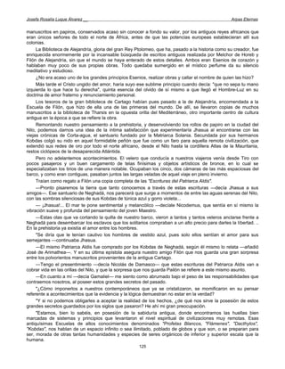 Josefa Rosalía Luque Álvarez __                                                                    Arpas Eternas


manuscritos en papiros, conservados acaso sin conocer a fondo su valor, por los antiguos reyes africanos que
eran únicos señores de todo el norte de África, antes de que las potencias europeas establecieran allí sus
colonias.
     La Biblioteca de Alejandría, gloria del gran Rey Ptolomeo, que ha, pasado a la historia como su creador, fue
enriquecida enormemente por la incansable búsqueda de escritos antiguos realizada por Melchor de Horeb y
Filón de Alejandría, sin que el mundo se haya enterado de estos detalles. Ambos eran Esenios de corazón y
hablaban muy poco de sus propias obras. Todo quedaba sumergido en el místico perfume da su silencio
meditativo y estudioso.
     ¿No era acaso uno de los grandes principios Esenios, realizar obras y callar el nombre de quien las hizo?
     Más tarde el Cristo ungido del amor, haría suyo ese sublime principio cuando decía: "que no sepa tu mano
izquierda lo que hace tu derecha", quinta esencia del olvido de sí mismo a que llegó el Hombre-Luz en su
doctrina de amor fraterno y renunciamiento personal.
     Los tesoros de la gran biblioteca de Cartago habían pues pasado a la de Alejandría, encomendada a la
Escuela de Filón, que hizo de ella una de las primeras del mundo. De allí, se llevaron copias de muchos
manuscritos a la biblioteca de Tharsis en la opuesta orilla del Mediterráneo, otro importante centro de cultura
antigua en la época a que se refiere la obra.
     Remontando nuestro pensamiento a la prehistoria, y desenvolviendo los rollos de papiro en la ciudad del
Nilo, podemos darnos una idea de la íntima satisfacción que experimentaría Jhasua al encontrarse con las
viejas crónicas de Corta-agua, el santuario fundado por la Matriarca Solania. Secundada por sus hermanos
Kobdas colgó su nido en aquel formidable peñón que fue como un faro para aquella remota civilización, que
extendió sus redes de oro por todo el norte africano, desde el Nilo hasta la cordillera Atlas de la Mauritania,
restos ciclópeos de la desaparecida Atlántida.
     Pero no adelantemos acontecimientos. El velero que conducía a nuestros viajeros venía desde Tiro con
pocos pasajeros y un buen cargamento de telas finísimas y objetos artísticos de bronce, en lo cual se
especializaban los tirios de una manera notable. Ocupaban los cinco, dos cámaras de las más espaciosas del
barco, y como eran contiguas, pasaban juntos las largas veladas de aquel viaje en pleno invierno.
     Traían como regalo a Filón una copia completa de las "Escrituras del Patriarca Aldis".
     —Pronto pisaremos la tierra que tanto conocemos a través de estas escrituras —decía Jhasua a sus
amigos—. Ese santuario de Neghadá, nos parecerá que surge a momentos de entre las aguas serenas del Nilo,
con las sombras silenciosas de sus Kobdas de túnica azul y gorro violeta...
     — ¡Jhasua!... El mar te pone sentimental y melancólico —decíale Nicodemus, que sentía en sí mismo la
vibración suave y profunda del pensamiento del joven Maestro.
     —Estas olas que va cortando la quilla de nuestro barco, vieron a tantos y tantos veleros anclarse frente a
Neghadá para desembarcar los esclavos que los solitarios compraban a un alto precio para darles la libertad. ..
En la prehistoria ya existía el amor entre los hombres.
     "Se diría que le tenían cautivo los hombres de vestido azul, pues solo ellos sentían el amor para sus
semejantes —continuaba Jhasua.
     —El mismo Patriarca Aldis fue comprado por los Kobdas de Neghadá, según él mismo lo relata —añadió
José de Arimathea—. Y en su última epístola asegura nuestro amigo Filón que nos guarda una gran sorpresa
entre los polvorientos manuscritos provenientes de la antigua Cartago.
     —Tengo el presentimiento —decía Nicolás de Damasco— que estas escrituras del Patriarca Aldis van a
cobrar vida en las orillas del Nilo, y que la sorpresa que nos guarda Pailón se refiere a este mismo asunto.
     —En cuanto a mí —decía Gamaliel— me siento como abrumado bajo el peso de las responsabilidades que
contraemos nosotros, al poseer estos grandes secretos del pasado.
     "¿Cómo imponerlos a nuestros contemporáneos que ya se cristalizaron, se momificaron en su pensar
referente a acontecimientos que la evidencia y la lógica demuestran no estar en la verdad?
     "Y si no podemos obligarles a aceptar la realidad de los hechos, ¿de qué nos sirve la posesión de estos
grandes secretos guardados por los siglos que pasaron? He ahí mi gran preocupación.
     "Estamos, bien lo sabéis, en posesión de la sabiduría antigua, donde encontramos las huellas bien
marcadas de sistemas y principios que levantaron el nivel espiritual de civilizaciones muy remotas. Esas
antiquísimas Escuelas de altos conocimientos denominados "Profetas Blancos, "Flámenes", "Dacthylos",
"Kobdas", nos hablan de un espacio infinito o sea ilimitado, poblado de globos y que son, o se preparan para
ser, morada de otras tantas humanidades y especies de seres orgánicos de inferior y superior escala que la
humana.
                                                      125
 