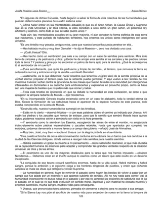 Josefa Rosalía Luque Álvarez __                                                                   Arpas Eternas


     "En algunas de dichas Escuelas, hasta llegaron a saber la forma de vida colectiva de las humanidades que
pueblan determinados planetas de nuestro sistema solar.
     "¿Cómo hacer entrar en las mentalidades actuales lo que es el Gran Atman, la Causa Única y Suprema
que es la Vida Universal y la' Idea Eterna, si ellos conciben a Dios como un gran señor, un poderoso rey
arbitrario y colérico, como todo el que se sabe dueño único ?
     "Más aún: las; mentalidades actuales en su gran mayoría, ni aún conciben la forma esférica de esta tierra
que habitamos, y este puñado de habitantes terrestres, nos creemos los únicos seres inteligentes del vasto
universo.
     "Es una tiniebla muy pesada, amigos míos, para que nuestra lamparilla pueda penetrar en ella...
     —Has hablado mucho y muy bien Gamaliel —le dijo el Maestro—, pero has olvidado una cosa.
     — ¿Cuál Jhasua? Dilo.
     —Has hecho como un sembrador que sale a su campo con un saco de semillas para sembrar. Mira todo
lleno de zarzales y de pedruscos y dice: ¿dónde he de arrojar esta semilla si los zarzales y las piedras cubren
toda la tierra '! Y padece y gime por no encontrar un palmo de tierra apto para la siembra. ¿Qué le aconsejarías
tú al sembrador de mi cuento?
     —Pues sencillamente, que quite los pedruscos y limpie de zarzales., el terreno, que remueva la tierra en
ordenados surcos y entonces arroje la semilla —contestó Gamaliel.
     —Justamente, es lo que debemos; hacer nosotros que tenemos un gran saco de la semilla preciosa de la
verdad eterna: preparar e! terreno para que la simiente pueda germinar. Y aquí vuelvo a las; teorías de mis
maestros Esenios: luchar contra la ignorancia de las masas que fueron llevadas a la oscuridad por inteligencias
interesadas en dominarlas a su capricho para embrutecerlas y explotarlas en provecho propio, como se hace
con una majada de bestias que no piden más que comer y beber.
     —Toda esta tiniebla de ignorancia en quo se debate la humanidad en esta civilización, se debe a que
apagaron la lámpara radiante de Moisés —dijo Nicodemus.
     "En su incomparable Génesis estaba encerrada como en un vaso de alabastro, toda la verdad eterna da
Dios. Desde la formación de las nebulosas hasta el aparecer de la especie humana de este planeta, todo
estaba comprendido en la obra de Moisés.
     "Destruida ella, nuestra humanidad se sumergió en las tinieblas.
     —Estás en lo cierto —observó Nicolás— y con esas palabras abres el camino ya indicado por Jhasua. Ahí
están las piedras y los zarzales que hemos de extirpar, para que la semilla que sembró Moisés hace quince
siglos, podamos nosotros volver a sembrarla con éxito en la hora presente.
     —Y sembrarla como la siembran los Esenios, escogiendo las almas de entre el montón, no arrojándola
indiscretamente sobre piedras impenetrables o zarzales rebeldes, hasta que apartados por completo los
estorbos, podamos derramarla a manos llenas y a campo descubierto —añadió José de Arimathea.
     —Muy bien, José, muy bien — exclamó Jhasua con la alegría pintada en el semblante.
     "Has puesto el broche de oro a esta conversación nocturna en la cámara de un barco que nos conduce a la
ciudad de las Ciencias Antiguas, donde vamos a recoger más semillas para nuestra siembra.
     —Habéis asestado un golpe de muerte a mi pensamiento —decía satisfecho Gamaliel, el que más dudaba
de la capacidad humana de entonces para aceptar y comprender las grandes verdades respecto de la creación
universal, de Dios y de las almas.
     —El pesimismo es uno de los mayores obstáculos para la tarea que nos hemos impuesto —observó
Nicodemus—. Debemos creer en el triunfo aunque lo veamos como un tesoro que está oculto en un desierto
inexplorado.
     "La conquista de ese tesoro costará sacrificios enormes, hasta de la vida quizá. Habrá mártires y habrá
sangre, porque la ambición y el egoísmo ciega a los hombres dirigentes de pueblos, y creen que cortando
cabezas se mata las ideas que reflejan la verdad Suprema.
     —La humanidad en general, huye de remover el pasado como huyen las bestias de volver a pasar por un
campo que fue talado por un incendio y que aparece cubierto de cenizas. Allí no hay nada para comer. Así la
humanidad inconsciente no busca nada en el pasado y por eso no aprende las lecciones de sabiduría que le da
el pasado, en el cual se ve que toda evolución en sentido moral, espiritual y aún material ha costado muchos y
enormes sacrificios, mucha sangre, muchas vidas para conseguirlo.
     Y Jhasua, que pronunciaba tales palabras, pensaba sin atreverse a decirlo para no asustar a sus amigos:
     "Si la Eterna Ley nos pide el sacrificio de nuestra vida para encender de nuevo en la tierra la lámpara de
                                                      126
 