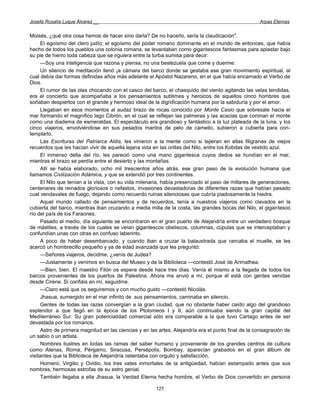 Josefa Rosalía Luque Álvarez __                                                                      Arpas Eternas


Moisés, ¿qué otra cosa hemos de hacer sino darla? De no hacerlo, sería la claudicación".
      El egoísmo del clero judío; el egoísmo del poder romano dominante en el mundo de entonces, que había
hecho de todos los pueblos una colonia romana, se levantaban como gigantescos fantasmas para aplastar bajo
su pie de hierro toda cabeza que se irguiera entre la turba sumisa para decir:
      —Soy una inteligencia que razona y piensa, no una bestezuela que come y duerme.
      Un silencio de meditación llenó ¡a cámara del barco donde se gestaba ese gran movimiento espiritual, al
cual debía dar formas definidas años más adelante el Apóstol Nazareno, en el que había encarnado el Verbo de
Dios.
      El rumor de las olas chocando con el casco del barco, el chasquido del viento agitando las velas tendidas,
era el concierto que acompañaba a los pensamientos sublimes y heroicos de aquellos cinco hombres que
soñaban despiertos con el grande y hermoso ideal de la dignificación humana por la sabiduría y por el amor.
      Llegaban en esos momentos al audaz brazo de rocas conocido por Monte Casio que sobresale hacia el
mar formando el magnífico lago Cibrón, en el cual se reflejan las palmeras y las acacias que coronan el monte
como una diadema de esmeraldas. El espectáculo era grandioso y fantástico a la luz plateada de la luna, y los
cinco viajeros, envolviéndose en sus pesados mantos de pelo de camello, subieron a cubierta para con-
templarlo.
      Las Escrituras del Patriarca Aldis, les vinieron a la mente como si tejieran en ellas filigranas de viejos
recuerdos que les hacían vivir de aquella lejana vida en las orillas del Nilo, entre los Kobdas de vestido azul.
      El inmenso delta del río, les pareció como una mano gigantesca cuyos dedos se hundían en el mar,
mientras el brazo se perdía entre el desierto y las montañas.
      Allí se había elaborado, ocho mil trescientos años atrás, ese gran paso de la evolución humana que
llamamos Civilización Adámica, y que se extendió por tres continentes.
      El Nilo que tenían a la vista, con su vida milenaria, había presenciado el paso de millares de generaciones,
centenares de reinados gloriosos o nefastos, invasiones devastadoras de diferentes razas que habían pasado
cual vendavales de fuego, dejando como recuerdo ruinas silenciosas que cubría piadosamente la hiedra.
      Aquel mundo callado de pensamientos y de recuerdos, tenía a nuestros viajeros como clavados en la
cubierta del barco, mientras iban cruzando a media milla de la costa, las grandes bocas del Nilo, el gigantesco
río del país de los Faraones.
      Pasado el medio, día siguiente se encontraron en el gran puerto de Alejandría entre un verdadero bosque
de mástiles, a través de los cuales se veían gigantescos obeliscos, columnas, cúpulas que se interceptaban y
confundían unas con otras en confuso laberinto.
      A poco de haber desembarcado, y cuando iban a cruzar la balaustrada que cercaba el muelle, se les
acercó un hombrecillo pequeño y ya de edad avanzada que les preguntó:
      —Señores viajeros, decidme, ¿venís de Judea?
      —Justamente y venimos en busca del Museo y de la Biblioteca —contestó José de Arimathea.
      —Bien, bien. El maestro Filón os espera desde hace tres días. Venía él mismo a la llegada de todos los
barcos provenientes de los puertos de Palestina. Ahora me envió a mí, porque él está con gentes venidas
desde Cirene. Si confiáis en mí, seguidme.
      —Claro está que os seguiremos y con mucho gusto —contestó Nicolás.
      Jhasua, sumergido en el mar infinito de .sus pensamientos, caminaba en silencio.
      Gentes de todas las razas convergían a la gran ciudad, que no obstante haber caído algo del grandioso
esplendor a que llegó en la época de los Ptolomeos I y II, aún continuaba siendo la gran capital del
Mediterráneo Sur. Su gran potencialidad comercial sólo era comparable a la que tuvo Cartago antes de ser
devastada por los romanos.
      Astro de primera magnitud en las ciencias y en las artes, Alejandría era el punto final de la consagración de
un sabio o un artista.
      Nombres ilustres en todas las ramas del saber humano y proveniente de los grandes centros de cultura
como Atenas, Roma, Pérgamo, Siracusa, Persépolis, Bombay, aparecían grabados en el gran álbum de
visitantes que la Biblioteca de Alejandría ostentaba con orgullo y satisfacción.
      Hornero, Virgilio y Ovidio, los tres vates inmortales de la antigüedad, habían estampado antes que sus
nombres, hermosas estrofas de su estro genial.
      También llegaba a ella Jhasua, la Verdad Eterna hecha hombre, el Verbo de Dios convertido en persona

                                                       127
 