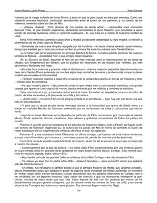 Josefa Rosalía Luque Álvarez __                                                                  Arpas Eternas


humana por la magia invisible del Amor Divino, y esto sin que la gran ciudad se diera por enterada. Como una
indolente princesa faraónica, continuaba semidormida entre el rumor de las palmeras y los cantos de los
hoteleros, remando sobre las olas del Nilo.
     — ¡Jhasua, Jhasua!... ¡Niño glorioso de mis sueños de veinte años!... —exclamaba unos momentos
después Filón, el gran filósofo alejandrino, abrazando tiernamente al joven Maestro, que penetraba a aquel
templo de ciencias humanas, como un aprendiz cualquiera... él, que traía en sí mismo la Suprema Verdad de
Dios!
     Tenía Filón entonces cuarenta y cinco años y llevaba ya bastante adelantada su obra magna: la revisión y
comentarios de los cinco libros de Moisés.
     —Enciendes de nuevo esa lámpara apagada por los hombres —le decía Jhasua ojeando aquel inmenso
trabajo que bastaba por sí solo para colocar a Filón en primera fila entre los cultores de la Verdad Eterna.
     _A no haber sido por la cooperación del príncipe Melchor de Horeb, no habría podido encender de nuevo la
lámpara de Moisés —contestaba Filón a sus amigos recién llegados.
     "En su Escuela de Sinaí, encontré el filón de oro más precioso para la reconstrucción de los libros de
Moisés, con fundamentos tan sólidos, que no puedan ser destruidos en las edades que vendrán, por más
ignorancia y fanatismo que haya;
     —En esta hora solemne y propicia —decía Nicodemus— unamos nuestros pequeños descubrimientos en
favor de la Verdad Divina enterrada por muchos siglos bajo montañas de arena, y probemos de romper la densa
tiniebla que envuelve a la humanidad.
     —También nosotros traemos a Alejandría el aporte de la verdad descubierta en tierras de Palestina y Siria
—añadió José de Arimathea.
     —He aquí nuestro tesoro —dijo poniendo sobre la gran mesa ante la cual estaban sentados, una gruesa
carpeta que aparecía como saquito de manos, usados entonces por los médicos y hombres de estudios.
     Cada cual traía el suyo, y colocados todos sobre la mesa, formaban un respetable conjunto de rollos de
papiro, de telas enceradas y de plaquetas de arcilla y de madera.
     — ¡Santo cielo! —Exclamó Filón con la alegría pintada en el semblante—. Aquí hay con qué llenar una sala
más en esta biblioteca.
     —Y para que tu pluma escriba tantos mensajes divinos a la humanidad que ignora de dónde viene y a
dónde va —añadió Nicolás de Damasco ordenando por su numeración los rollos y cartapacios que habían
traído.
     Luego de un breve descanso en la dependencia particular de Filón, comenzaron por contemplar el célebre
Museo donde aparecían lienzos, esculturas, bajo relieves y grabados provenientes de todos los países del
mundo.
     Ptolomeo I, que de genera] macedonio de los ejércitos de Alejandro Magno, pasó a Faraón de Egipto, cuidó
con esmero de helenizar, digámoslo así, la cultura de los países del Nilo en forma de permitirle la ilusión de
haber trasladado allí las magnificencias artísticas del Ática en todo su esplendor.
     Ptolomeo II, y sus sucesores hasta Cleopatra, su último vástago, participaron de esta misma tendencia,
aunque más influenciados por los usos y costumbres propias del país de las momias y de las pirámides.
     Era la hora nona de aquella espléndida tarde de invierno, sexto día de la semana o sea el que corresponde
a nuestro día viernes.
     —Comenzaremos por la sala de pintura —les había dicho Filón encaminándoles por una inmensa galería
en cuya entrada decía en grandes letras grabadas en negro sobre mármol blanco: Cartago. Este nombre apa-
recía en escritura egipcia, árabe, latina y Siria.
     —Aquí tenéis parte de las grandes bellezas artísticas de la infeliz Cartago —les dijo el maestro Filón.
     —Yo estuve ya aquí con mi padre años atrás —observó Gamaliel—, pero encuentro ahora que aparece
esto de diferente manera.
     —En efecto, fue necesario el cambio debido a que el príncipe Melchor de Horeb, que vosotros conocéis,
obtuvo importantes obras que estaban en poder de algunos reyes indígenas del África Occidental. Un hermano
de Aníbal, según dicen ciertas escrituras, cuando comprendió que los ejércitos defensores de Cartago, iban a
ser arrollados por las legiones romanas, logró salvar del incendio a que los vencedores entregaron la gran
ciudad, muchas de estas obras que aquí veis. Estos tesoros de arte han ido pasando por manos de los
descendientes del gran general cartaginés, que se ubicaron entre los montes de Oran, de Jelfa, y las bravas
tribus de los Tuareghs les hicieron sus reyes propios. Sus dominios llegan hasta el río Niger.
                                                     128
 