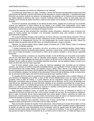 Josefa Rosalía Luque Álvarez __                                                                      Arpas Eternas


anunciaron las angustias que sufrían los refugiados en las cavernas.
      "Los Flámenes diseminados por valles, montañas y selvas iban llevando discretamente la doble noticia del
advenimiento del Salvador y de los sufrimientos de los creyentes en él que le esperaban. Y secretamente fuese
formando una enorme coalición de esclavos, de perseguidos, de azotados por la injusticia de los prepotentes
que habían llegado al latrocinio más voraz y criminal, hurtando hasta niños y niñas de corta edad, para ser
vendidos como víctimas de dioses iracundos y coléricos que exigían una fe sellada con sangre de seres puros e
inocentes.
      "El criminal sacerdocio que oficiaba en los altares de tales dioses, pagaba oro en barras por las inocentes
víctimas que aplacarían la cólera infernal de sus dioses, y las madres huían enloquecidas como ovejas
perseguidas por lobos, a esconder en las madrigueras disputadas a las bestias, sus hijuelos para salvarlos de la
rapiña feroz y monstruosa de los mercaderes de sangre humana.
      'La familia base de toda sociedad bien constituida, estaba aniquilada y deshecha, pues la avaricia hizo
presa en muchos padres que buscaban y se procuraban abundante prole, para venderla a quienes tan
generosamente la pagaban.
      "En la isla de Bombay llamada la isla misteriosa, se formó entonces una fuerte alianza espiritual, entre los
sucesores de los antiquísimos Kobdas de Abel, civilizadores de tres continentes, con los Flámenes, cuyo origen
se remontaba a la desaparecida Lemuria. En una peregrinación de muchos milenios de años, habían ido
pasando desde las grandes islas del Mar Indico, al montañoso Birmanh y luego al Indostán.
      "Mientras, los últimos Kobdas habían bajado desde el Eufrates por el Golfo Pérsico, hasta el caudaloso
Indo, al pié de los Montes Suleiman.
      "Y ambas corrientes de bien, de justicia y de amor, se unieron en la misteriosa Bombay, donde dejaron
como exponente milenario de aquella eterna alianza, cuarenta y nueve torres, número símbolo de 7x7, y cada
torre, era un templo de estudio y concentración y cultivo de los poderes mentales, y de las fuerzas superiores
del espíritu.
      "Rodeada de jardines y bosques, de corpulentos árboles, la isla de Bombay era inaccesible, pues distaba
más de una milla dentro del mar y sólo en barquillas podía llegarse a aquel lugar de silencio y de misterio,
donde a decir del vulgo habitaban las almas de los muertos. De allí les vino el ser llamadas Torres del Silencio,
alrededor de las cuales se tejieron innumerables leyendas terroríficas, que los solitarios dejaron circular como
medio de tener ellos mismos mayor seguridad.
      "Las 49 torres estaban unidas unas a otras por interiores pasadizos, sólo conocidos por los solitarios
ancianos, que tomaron el nombre compuesto de Kobdas-Flámas, que significaba "Corona de llamas" como una
sutil remembranza del nombre Kobda, que significa corona y flama, llama, alusivo a los antiguos flámenes.
Cuando la persecución de Kansas y de los agentes de la Serpiente Roja, fue más persistente y terrible, Chrisna
con sus familiares y adeptos, fue ocultado en las silenciosas Torres de la isla de Bombay, donde no había temor
que se acercase hombre alguno por el terror pánico que aquel lugar inspiraba a todos.
      "En aquellas 49 torres, para los sucesores de los kobdas estaba representado como un sueño milenario, el
gran Santuario de Neghadá junto al Nilo, y sobre el Mar Grande (Mediterráneo) como las Torres de Bombay
quedaban sobre el Mar de Arabia, y a corta distancia de los corpulentos brazos del delta del gran río
Nerbhudah, que fertiliza toda la comarca. Para los sucesores de los flámenes, las 49 Torres de Bombay eran
copia fiel de sus ciclópeas torres de Lina-Pah-Kanh, labradas en las montañas inaccesibles de la costa Lémur,
sobre el Pacífico Norte. Y los kobdas-flamas hacían revivir allí sus perdidos recuerdos a favor de los diseños, en
piedra o en cobre que les habían dejado sus mayores en aquellas construcciones que parecían haber sido
concebidas por súper-hombres y construidas por gigantes.
      "Bajo aquellas formidables Torres, en aquella isla circundada por el mar, se desarrolló la infancia y la
adolescencia del futuro príncipe de la Paz y de la Justicia, salvador de una raza., de una dinastía en desgracia,
para el vulgo inconsciente de los valores espirituales que vienen desde lo Eterno, adheridos por leyes que
desconocen, a seres superiores que tomaron sobre sí la tremenda misión de salvar a la especie humana en un
período de decadencia espiritual, moral y física que le lleva a una inevitable ruina.
      “Por el gran desarrollo físico adquirido, Chrisna a los 15 años representaba un doncel de 20, y su clara
inteligencia podía parangonarse a la lux interna de sus viejos maestros.
      "Bajo las bóvedas vetustas de aquellas Torres silenciosas, obscurecidas por la acción de los siglos, se forjó
la liberación de la especie humana, representada entonces en el vasto Dekan (Indostán) donde la aglomeración
de gentes de todas las razas dominadoras de la humanidad, hacía de aquella parte del globo terrestre, un
mercado de todo cuanto podía utilizarse para el bien y la dicha de los hombres. Y otra vez se repitió el hecho
más grande de todos los tiempos: la aparición de la Luz Divina como un blanco loto, en medio del fango en que
                                                        13
 