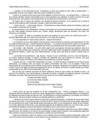 Josefa Rosalía Luque Álvarez __                                                                     Arpas Eternas


      — ¿Dónde- se ha escondido la paz, la sabiduría, el amor que manda la Ley? ¿Me lo podéis decir? —
preguntaba Jhasua a sus amigos, todos los cuales le doblaban en edad.
      —Está en el corazón de los pocos que hemos llegado al camino de la luz —le contestó Filón—. A favor de
esa intensa claridad, hemos comprendido que la única grandeza que satisface al espíritu humano es la que
emana del bien, de la justicia y de la dignificación de los seres por la comprensión y por el amor.
      "Es seguro que a ninguno de nosotros, aún dueños de tesoros inmensos, se nos pasaría por la mente la
idea de armar legiones para conquistar a sangre y fuego los países vecinos.
      — ¡Claro que no!... —interrumpió Jhasua—. Pensaríamos en hacer felices a todos los hombres, cada cual
en la región en que Dios le hizo nacer!
      Su pensamiento se fue a Bethlehem, al tesoro encontrado en el monumento funerario de Raquel, mediante
el cual, toda aquella comarca tendría pan, lumbre, abrigo, abundancia para los ancianos, los niños, los
enfermos, los mendigos.
      "— ¡En verdad, no sabe la humanidad ser feliz aún teniendo en sus manos los medios para serlo! —
exclamó dejándose caer en un gran diván que había .en el centro de la galería.
      —Y no lo aprenderá en mucho tiempo todavía —observó Nicodemus.
      —La evolución es muy lenta debido a que encarnan continuamente los espíritus que abandonaron la vida
en medio de estos horrores —añadió Nicolás de Damasco—. La mayoría de esos seres vuelven con la idea fija
de tomar la revancha. Y así se van sucediendo las luchas y las devastaciones de unos pueblos sobre otros.
      —En verdad —dijo Gamaliel—, en este último siglo fueron las legiones romanas que asolaron más de la
mitad del mundo civilizado que conocemos, como tres siglos atrás fueron las legiones macedónicas conducidas
por Alejandro Magno; y antes que éste, Nabucodonosor, el tigre asirio que llevó la muerte a donde puso su
garra.
      —Los Kobdas de la prehistoria —dijo Jhasua— llevaron la paz, la felicidad y el amor a tres Continentes y
no tuvieron legiones armadas, ni dejaron montones de cadáveres para que comieran los cuervos. ¿Por qué
ellos pudieron civilizar sin destruir y las civilizaciones posteriores no pueden hacerlo?
      —Jhasua, hijo mío —le dijo Filón sentándose a su lado—. El amor es fuerza constructiva y el odio es fuerza
destructora. Los Kobdas eran una legión de sabios enamorados del bien y de la justicia. Fueron los
instrumentos de la Ley Eterna para" reconstruir este mundo, arrasado y destruido por el egoísmo que engendra
el odio. Fueron una legión de espíritus emigrados de Venus, de Júpiter, de Arcturo, mundos donde ya es mejor
comprendida la Ley; Eterna de la solidaridad y del amor.
      "Es por eso que nuestras Escuelas de Divina Sabiduría, tienen la gran misión de enseñar el bien y la
justicia a los hombres, que cuando lleguen a aprender la lección, renegarán de todas las guerras, las luchas
fratricidas, los odios y las destrucciones y dirán como se dice en los mundos adelantados:
                             "LO MIO ES PARA TODOS.
                             LO TUYO ES PARA TODOS.
                             NI TUYO NI MIO.
                             TODO ES DE DIOS QUE LO DA PARA TODOS"
                                                                    Esa es la ley.

      —Pero ¿cómo es que los hombres no lo han comprendido ya? —Volvió a preguntar Jhasua—. Los
Flámenes lémures enseñaron la justicia en aquel desaparecido continente. Los Profetas Blancos la enseñaron
en Atlántida que duerme bajo las olas del mar. Los Dacthylos en el Ática prehistórica. Los Kobdas en el África y
Asia Central. ¿De qué sirvieron entonces sus grandes esfuerzos y sacrificios?
      — ¡Sirvieron de mucho Jhasua! Miremos nada más la pequeña Palestina, un pañuelo de manos entre todos
los países del mundo. Lo que hay de justo y de bien en ella, lo crearon los Esenios de la hora actual, silenciosos
en sus santuarios de rocas. Cada familia esenia educada por ellos, es una lamparilla en medio de las tinieblas.
Y en cada región del mundo hubo y hay pequeñas legiones de la Sabiduría dando luz a la turba multa, que en
las tinieblas se debate en lucha continuada por arrebatarse unos a otros el bien que codician.
      "Nosotros que vemos el conjunto desde el altiplano de los conocimientos superiores a que hemos llegado,
sabemos que, van errados en su camino los que a sangre y fuego quieren imponer a sus semejantes yugos que
ellos rechazan, porque tronchan sus esperanzas y rompen sus conveniencias.
      "Cada cual interpreta y mide a la Justicia, con la medida de sus intereses propios individuales. Cada cual
mira como justo lo que le favorece y como injusto lo que le perjudica en sus intereses individuales o colectivos.
                                                       130
 