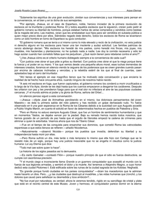 Josefa Rosalía Luque Álvarez __                                                                       Arpas Eternas


     "Solamente los espíritus de una gran evolución, olvidan sus conveniencias y sus intereses para pensar en
la conveniencia, en el bien y en la dicha de sus semejantes.
     "Por ejemplo, Jhasua, en el caso de Espartaco, noble, heroico iniciador de la primera revolución de
esclavos en la triunfante y poderosa Roma. El y todos aquellos esclavos que le siguieron, creían justo pedir al
gobierno romano su libertad de hombres, porque estaban hartos de verse comprados y vendidos como bestias
de la majada del amo. Las madres, veían que les arrebataban sus hijos para ser vendidos en subasta pública a
quien mejor precio diera por ellos. Siéndoles negado éste derecho, todos los esclavos de Roma se levantaron
como un sólo hombre en torno de Espartaco su guía conductor.
     "El gobierno romano que se tenía a sí mismo corno lo más elevado y recto de la civilización, no veía justicia
ni derecho alguno en los esclavos para hacer una tan insolente y audaz solicitud. Las familias patricias de
rancio abolengo decían: "Mis esclavos los heredé de mis padres, como heredé mis fincas, mis joyas, mis
muebles, mis haciendas y plantaciones; no he quitado nada a nadie. Les doy la comida necesaria y sólo leí
hago azotar cuando han cometido faltas que me perjudican. ¿Qué razón tienen para rebelarse contra el amo?".
     "¿Ves Jhasua cómo es el criterio humano doblegado siempre a la conveniencia de cada cual?
     "Con justicia cree obrar el que pide a gritos su libertad. Con justicia cree obrar el que la niega porque tiene
la fuerza y el poder en su mano. Y los que vemos desde una pequeña altura moral, esas luchas tremendas de
intereses creados, lloramos en silencio viendo la ceguera de los poderosos que se creen grandes cuando pasan
por encima de cabezas inclinadas y vencidas; y la rebeldía estéril de los que al final de cuentas, caen
aplastados bajo el carro del triunfador.
     "Ahí tienes el ejemplo en ese magnífico lienzo que ha motivado esta conversación y que encierra la
realidad de tal hecho hace cincuenta años, cuando ninguno de nosotros había nacido.
     "A seis mil esclavos en fuga, que fueron capturados, el gobierno romano los condenó a morir crucificados a
lo largo de la Vía Apia, donde se les dejó hasta que los cuervos empezaron a desgarrar los cadáveres. Después
les untaron con pez y les prendieron fuego para que el mal olor no infectara el aire de las populosas ciudades
cercanas. ¡Y el mundo admira el poder y la gloria de Roma, señora del Orbe!...
     Un silencio penoso siguió a esta conversación.
     —Jhasua —díjole José de Arimathea percibiendo en sí mismo, loa dolorosos pensamientos del joven
Maestro— es ésta tu primera salida del nido paterno y has recibido un golpe demasiado rudo. Yo había
observado en ti una gran esperanza en la Roma de los Césares debido a la suavidad con que Augusto accedió
a Publio Virgilio Marón, en cuanto él solicitó en favor de determinados hechos en pueblos de Palestina y Siria.
     "Pero en Roma no estuvo siempre Augusto César, que fue un hombre de sentimientos humanitarios y que
en momentos "dados, se dejaba vencer por la piedad. Bajo su reinado hemos nacido todos nosotros, que
hemos gozado de un período de paz hasta que el orgullo de Herodes empezó la cadena de crímenes para
eliminar a quien le estorbaba. Veamos ahora que nos da Tiberio César.
     —Fue en el tiempo de las conquista para ensanchar sus dominios, que cometió Roma las «atrocidades
espantosas a que estos lienzos se refieren —añadió Nicodemus.
     —Naturalmente —observó Nicolás— porque los pueblos que invadía, defendían su libertad y su
independencia hasta morir por ellas.
     —Pero Roma sufrirá un día, más tarde o más temprano lo mismo que ella hizo con Cartago que se le
resistió más de un siglo, porque hay una justicia inexorable que no se engaña ni claudica como la justicia
humana: La Ley Eterna que dice:
     "Todo mal cae sobre quien lo hace".
     La historia de los siglos pasados así lo demuestra.
     —Es cierto Gamaliel —contestó Filón— porque nuestro principio de que el odio es fuerza destructora, se
cumple con asombrosa precisión.
     "Y el mundo ciego e inconsciente llama Grande a un guerrero conquistador que avasalló al mundo con la
fuerza de sus legiones armadas, y sembró el dolor y la muerte. Así tenemos a Alejandro Magno, a cuyo honor
dedicó esta ciudad Ptolomeo I. Está edificada sobre las ruinas de la ciudad sagrada de los Kobdas: Neghadá.
     "Es grande porque fundó ciudades en los países conquistados" —dicen los macedonios que le admiran
hasta hacerlo un dios. Pero... ¿y las ciudades que destruyó al invadirlas, y las vidas humanas que (ronchó, y los
dolores que causó para satisfacer su desmedida y loca ambición?...
     "No fue cruel por naturaleza, es verdad; ahora le veremos tendido, rígido en su sarcófago de cristal y plata
que está en el recinto central de este Museo. Joven y hermoso, el conquistador parece dormir en la eterna

                                                        131
 