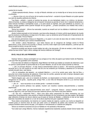 Josefa Rosalía Luque Álvarez __                                                                    Arpas Eternas


quietud de la muerte.
     —Estás apesadumbrado Jhasua —le dijo el filósofo viéndole con la mirada fija en el lienzo de los esclavos
crucificados.
     — ¡Nunca vi tan a lo vivo el horror de la muerte en esa forma! —exclamó el joven Maestro sin poder apartar
sus ojos de aquellos patíbulos de infamia.
     ''Las fieras —añadió— cuando el hambre las acosa, de una dentellada matan a su víctima y la devoran.
¡Sólo el hombre, la criatura inteligente de la Creación Universal se permite el horror de ir matando lentamente y
entre torturas horribles a semejantes suyos, y no para saciar su hambre, sino para satisfacer su encono y su
cólera, porque aquellos seres querían escapar de sus garras!... ¿Puede concebirse una maldad más cruda y
terrible que ésta?
     "Roma fue malvada!... ¡Roma fue execrable, cuando se ensañó así con los débiles e indefensos! exclamó
poseído de indignación.
     ¡Quién hubiera pensado en tal momento, que trece años después, él mismo sufriría igual género de muerte
que los esclavos crucificados a lo largo de la Vía Apia, y que su sentencia sería firmada por el representante de
Roma en Jerusalén, Poncio Pilatos!
     Una semana permaneció Jhasua en Alejandría, y no pasó ni uno solo de esos días sin visitar el lienzo de
los esclavos crucificados que lo atraía irresistiblemente.
     —En verdad —decía Nicodemus— que estos lienzos son la venganza de Cartago contra la Roma
destructora y cruel. Como le ha ocurrido a Jhasua, ocurrirá a todo viajero que sueñe despierto, y piense que de
Roma surgirá la dicha y la paz del mundo.
     Parecería increíble que lienzos mudos hablen tan alto y tan elocuente. ¡El arte es verdad y vida! ¡Qué gran
artista fue ese Aníbal Tugurt, último vástago del heroico defensor de Cartago!

    EN EL VALLE DE LAS PIRÁMIDES

     Veamos "ahora a Jhasua sumergido con sus amigos en los rollos de papiro que habían traído de Palestina,
y los que Filón les guardaba como sorpresa.
     A los dos días de hallarse en Alejandría, llegó Melchor de Horeb que estaba ya avisado de antemano y que
no quería ni podía perder la oportunidad de oír al joven Maestro, al cual vio dos veces durante su infancia.
      — ¡Oh, mi príncipe africano! —le dijo Jhasua estrechándole sobre su pecho—. Mi memoria guardaba fiel
recuerdo de ti y en mis sueños te he visto más de una vez andando por montañas y desiertos en un hermoso
camello de pelo claro, casi blanco.
     —Es mi compañero del desierto —le contestó Melchor— y en él he venido para verte, Hijo de Dios, y
escuchar de tu boca lecciones de sabiduría. Cinco días he corrido, parando tan sólo el tiempo necesario para
descanso de mis acompañantes y de las bestias,
     "Habría llegado ayer, pero en el desierto de Extham, se desencadenó un furioso vendaval y tuvimos que
refugiarnos en una gruta... aquella gruta, amigo Filón, a una milla de Herópolis donde tú y yo creímos haber
nacido de nuevo.
     — ¡Ah, sí!. . . esos recuerdos no se olvidan jamás —contestó el aludido.
     —Si aquel enorme peñasco nos aplasta, mueren con nosotros nuestros descubrimientos y nuestras
esperanzas.
     — ¿Se puede saber qué descubrimientos eran esos? —preguntó Jhasua— porque nosotros también
tenemos algunos y creo que todos los que aquí estamos somos una misma cosa para saberlos.
     —Sí, hijo mío —respondió Filón—. Hace unos años estoy preparando los datos necesarios con sus
respectivas comprobaciones, para escribir la historia de Moisés con los comentarios que ella sugiere. Me faltaba
algo referente al tiempo de oscuro silencio que él pasó en tierras de Madián, y referente al cual se han tejido
leyendas imposibles de aceptar en un ser de la altura espiritual del gran Legislador hebreo.
     "Esos datos comprobados, los traíamos en nuestra maleta de viajeros, cuando una noche se despeñó en
nuestra gruta un enorme trozo de roca que pasó como un fantasma de piedra casi rozando con nuestros
cuerpos tendidos sobre lechos de paja, y sin esperar ni remotamente un visitante tan peligroso.
     "Ahora os revelaré la sorpresa de que os hablaba en mis epístolas a Nicodemus.
     "Con este buen amigo Melchor, hemos realizado expediciones bastantes audaces desde Cirene hasta más
                                                      132
 