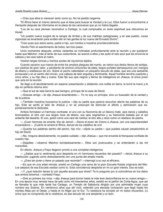 Josefa Rosalía Luque Álvarez __                                                                    Arpas Eternas


     —Creo que ellos lo merecen tanto como yo. No he pedido negarme.
     "El África tiene el mismo derecho que el Asia para buscar la Verdad y la Luz. Ellos fueron a encontrarme a
Herópolis después de informarse en la plaza de las caravanas que yo no había llegado.
     "Los de su raza piensan reconstruir a Cartago, lo cual comprueba un aviso espiritual que obtuvimos en
Horeb:
     "Un pueblo nuevo surgirá de la sangre de Aníbal y de sus mártires cartagineses, y en ese pueblo, voces
vigorosas se levantarán para endlen-der en las gentes la luz nueva del Enviado Divino".
     "Creo pues que estos seres, padre e hijo, son traídos a nosotros providencialmente.
     Viendo Filón el asentimiento de todos, les hizo pasar.
     Unos momentos después, ambos visitantes se inclinaban profundamente ante la reunión y así quedaron
hasta que Melchor, más al tanto de sus costumbres, se acercó a ellos y les quitó el velo azul que les envolvía la
cabeza y les caía sobre el rostro.
     Vestían largas túnicas y mantos azules de riquísimos tejidos.
     Cuando sacaron sus manos de entre los amplios pliegues del manto, se vieron sus dedos llenos de sortijas,
con piedras de gran valor, y pendiente de anchos cinturones de plata, largos puñales damasquinos con mangos
de ébano y arabescos de oro. Sobre el pecho ostentaban un pequeño escudo de plata, que era una serpiente
enroscada y en el centro del círculo, una cabeza de león erguida y dominante. Aquel hombre tendría cuarenta y
cinco años, y su hijo diez y nueve. Este fijó sus ojos negros y llenos de inteligencia en Jhasua, el único joven
que veía en la reunión.
     Se llegó a él decididamente sin esperar presentación y doblando una rodilla en tierra, le tomó la mano y le
dijo en perfecto idioma sirio:
     —Que el sol de esta tierra te sea benigno, príncipe de la casa de David.
     —Gracias amigo —le dijo Jhasua levantándolo—. Yo no soy un príncipe, sino un buscador de la verdad y
de la justicia.
     —También nosotros buscamos la justicia —dijo su padre que parecía escuchar atento las palabras de su
hijo. Este se sentó al lado de Jhasua y no se preocupó de disimular el afecto y admiración que es-
pontáneamente le dedicaba.
     Ambos formaban un hermoso contraste: el uno con su fisonomía de un blanco mate, ojos claros y cabellos
bronceados; el otro con sus largos rizos de ébano, sus ojos negrísimos y su fisonomía tostada por el sol
ardiente del desierto. El uno, grácil como una vara de nardos; el otro alto y recio como un obelisco de piedra.
     — ¡Cuan hermoso es amarte, lirio de Jericó! —Decía el joven de Cirene a Jhasua, con una espontaneidad
encantadora—. ¡Cuánto te amará el África, doncel de los cabellos de oro!
     —Guarda tus palabras dentro del pecho, hijo mío —díjole su padre— que puedes causar pesadumbre al
hijo de David.
     —No, ninguna absolutamente, no paséis cuidado —dijo Jhasua— que me encanta la franqueza confiada de
vuestro hijo.
     —Dejadles —observó Melchor bondadosamente—. Ellos son jovenzuelos y se entenderán a las mil
maravillas.
     En efecto: Jhasua y Faqui llegaron pronto a una completa inteligencia.
     — ¿Sabes que tu vestimenta azul despierta en mí hermosos recuerdos del pasado? —decía Jhasua a su
interlocutor, jugando como distraídamente con una punta del amplio manto.
     — ¿Eres tan joven y tiene un pasado que recordar? —interrogó a su vez el africano.
     —Es que en una edad remota, existió en Cartago una rama de la gran Escuela Kobda originaria del Nilo.
Los adeptos de esa Escuela vestían como tú. Esta coincidencia despierta en mí un gran interés. Eso es todo.
     —Y ¿qué relación tienes tú con aquella escuela que dices? Te lo pregunto por si coincidimos en los datos
que ambos tenemos —contestó Faqui.
     —Diré yo primero los míos —dijo Jhasua para borrar hasta la más leve desconfianza en su nuevo amigo—.
En una época muy remota hace de esto ocho mil trescientos años, existió en el peñón de Corta-Agua, que así
se llamaba la que más tarde fue Cartago, un Templo dé Sabiduría dirigido por una admirable mujer cuyo
nombre era Solania. En veinticinco años que allí vivió, extendió una elevada civilización que llegó hasta los
montes Atlas por el Oeste, y hasta el río Niger por el Sur. Tu vestidura ha avivado en mí estos recuerdos. Lo
único que no comprendo de tu vestidura, es ese escudo de una serpiente y un león.
                                                      134
 