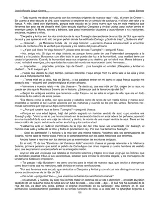Josefa Rosalía Luque Álvarez __                                                                   Arpas Eternas


     —Todo cuanto me dices concuerda con los remotos orígenes de nuestra raza —dijo, el joven de Cirene—.
En cuanto a este escudo te diré: para nosotros la serpiente es un símbolo de sabiduría, y el león del valor y la
fuerza. A más, tiene otro significado, porque este escudo es lo único nuevo que hay en esta vestidura que
llevarnos tan sólo los de dinastía real. Este escudo significa Cleopatra y Aníbal unidos para luchar contra el
enemigo común: la Roma, salvaje y bárbara, que pasa incendiando ciudades y acuchillando a FUS habitantes,
ancianos, mujeres y niños.
     "Cleopatra y Aníbal son los dos símbolos de la raza Tuareghs descendiente de una Hija del Sol, que vestía
de azul y que apareció en lo alto del gran peñón donde fue edificada Cartago. ¿Quién la trajo? ¿Quién era ella?
     — ¡Solania!... ¡la Matriarca Kobda de mi vieja historia! —exclamó Jhasua entusiasmado al encontrar
puntos de contacto entre la verdad que él poseía y los relatos del joven africano.
     — ¿Y por qué dices "mi vieja historia"? ¿Acaso eres de raza Tuareghs? —preguntó Faqui.
     —No, amigo mío. Si digo mi vieja historia, es porque formo parte de una Fraternidad consagrada a la
verdad y a la justicia. Buscamos con afán todo ln que pueda dar luz a la humanidad, cuya maldad tiene por
causa la ignorancia. Cuando la humanidad sepa sus orígenes y su destino, ya no habrá mar, Roma bárbara y
cruel, no habrá enemigos, pino que todas las razas del mundo se reconocerán como hermanas...
     — ¡Imposible!. . . ¡imposible, príncipe, hijo de David!... ¡Los tuareghs no olvidan! ¡Cleopatra y Aníbal no
olvidan!... ¡Te lo aseguro yo..!
     —Puede que dentro de poco tiempo, pienses diferente, Faqui amigo mío! Tu alma sale a tus ojos y creo
que vas a comprenderme bien.
     — ¡Tienes miel en la boca, hijo de David!... y tus palabras entran en mí como el agua fresca cuando me
acosa la sed —exclamó con unción religiosa el joven africano.
     —Volvamos a nuestro relato —le dijo Jhasua—. Te decía yo, que esa Hija del Sol, origen de tu raza, no
puede ser otra que la Matriarca Solania de mi historia. ¿Sabes por qué la llamaron hija del Sol?
     —Según los antiguos escritos que tenemos —dijo Faqui— no se sabe el origen de ella, que era en todo
diferente de los nativos de estos países.
     "Era blanca como la leche, con ojos azules y cabellos como de rayos de sol; vestía túnica y manto azul;
enseñaba a cantarle al sol cuando aparecía por las mañanas y cuando se iba por las tardes. Tenemos her-
mosas canciones que legó a sus hijos como herencia.
     — ¿Por qué vuestra raza se llama Tuareghs? —preguntó Jhasua.
     —Porque en una edad lejana, bajó del peñón sagrado un hombre vestido de azul, cuyo nombre era
Tuaregh y dijo: "Venid a ver lo que he encontrado en la excavación hecha en esta ladera del peñasco; apareció
en una oquedad de la roca una caja de mármol, y dentro, la momia de una mujer vestida de azul. Tiene en las
manos rollos de papiro en tubos de cobre: era la Ley y los cantos al sol.
     "Estábamos ante el cadáver momificado de la Hija del Sol. Ella quiso ser encontrada por Tuaregh, el
hombre más justo y noble de la tribu, y todos lo proclamaron rey. Por eso nos llamamos Tuareghs.
     — ¡Esto es admirable! Tu historia y la mía son una misma historia. Vosotros sois los continuadores de
Solania, no me cabe la menor duda. Pero ya lo comprobaremos con los datos históricos que tenemos.
     Ambos fueron a reunirse con los demás que ya examinaban las escrituras antiguas.
     En el rollo 73 de las "Escrituras del Patriarca Aldis" encontró Jhasua el pasaje referente a la Matriarca
Solania, primera persona que subió al peñón de Corta-Agua con cinco mujeres y cuatro hombres de vestido
azul, que se prestaron a acompañarla en la arriesgada misión.
     Leyó en alta voz un pasaje que relataba el momento solemne y trágico en el cual un grupo de Doloras, que
así llamaban aquellas tribus a sus sacerdotisas, estaban para inmolar la doncella elegida, y los mensajeros de
la Matriarca Solania lo impidieron.
     —Tal pasaje —dijo Buyaben— es como una ley para la mitad de nuestra raza, que debido a divergencia
como ésta y otras que no menciono, está dividida en varias ramificaciones.
     "Por eso llevamos este escudo que simboliza a Cleopatra y Aníbal y con el cual nos distinguimos los que
somos continuadores de la Hija del Sol
     —De modo —preguntó Filón— ¿que vosotros rechazáis los sacrificios humanos?
     —En absoluto, y nuestra, ley sólo nos permite matar en defensa de la vida o del honor —contestó Buyaben
sacando de un pequeño bolso de seda azul un tubo de plata—. Aquí está —dijo— lo que nos ha quedado de la
Hija del Sol, es decir una copia, porque el original encontrado en su sarcófago, está siempre en él, que
permanece cuidadosamente guardado en su templo funerario de roca, a la orilla del río Igharghar llegando a
                                                      135
 