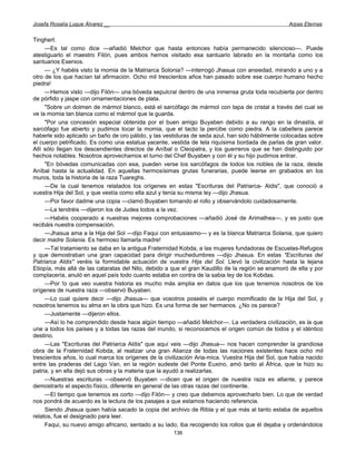 Josefa Rosalía Luque Álvarez __                                                                    Arpas Eternas


Tinghert.
     —Es tal como dice —añadió Melchor que hasta entonces había permanecido silencioso—. Puede
atestiguarlo el maestro Filón, pues ambos hemos visitado esa santuario labrado en la montaña como los
santuarios Esenios.
     — ¿Y habéis visto la momia de la Matriarca Solonia? —interrogó Jhasua con ansiedad, mirando a uno y a
otro de los que hacían tal afirmación. Ocho mil trescientos años han pasado sobre ese cuerpo humano hecho
piedra!
     —Hemos visto —dijo Filón— una bóveda sepulcral dentro de una inmensa gruta toda recubierta por dentro
de pórfido y jaspe con ornamentaciones de plata.
     "Sobre un dolmen de mármol blanco, está el sarcófago de mármol con tapa de cristal a través del cual se
ve la momia tan blanca como el mármol que la guarda.
     "Por una concesión especial obtenida por el buen amigo Buyaben debido a su rango en la dinastía, el
sarcófago fue abierto y pudimos tocar la momia, que el tacto la percibe como piedra. A la cabellera parece
haberle sido aplicado un baño de oro pálido, y las vestiduras de seda azul, han sido hábilmente colocadas sobre
el cuerpo petrificado. Es como una estatua yacente, vestida de tela riquísima bordada de parlas de gran valor.
Allí sólo llegan los descendientes directos de Aníbal o Cleopatra, y los guerreros que se han distinguido por
hechos notables. Nosotros aprovechamos el turno del Chef Buyaben y con él y su hijo pudimos entrar.
     "En bóvedas comunicadas con esa, pueden verse los sarcófagos de todos los nobles de la raza, desde
Aníbal hasta la actualidad. En aquellas hermosísimas grutas funerarias, puede leerse en grabados en los
muros, toda la historia de la raza Tuareghs.
     —De la cual tenemos relatados los orígenes en estas "Escrituras del Patriarca- Aldis", que conoció a
vuestra Hija del Sol, y que vestía como ella azul y tenía su misma ley —dijo Jhasua.
     —Por favor dadme una copia —clamó Buyaben tomando el rollo y observándolo cuidadosamente.
     —La tendréis —dijeron los de Judea todos a la vez.
     —Habéis cooperado a nuestras mejores comprobaciones —añadió José de Arimathea—, y es justo que
recibáis nuestra compensación.
     —Jhasua ama a la Hija del Sol —dijo Faqui con entusiasmo— y es la blanca Matriarca Solania, que quiero
decir madre Solania. Es hermoso llamarla madre!
     —Tal tratamiento se daba en la antigua Fraternidad Kobda, a las mujeres fundadoras de Escuelas-Refugios
y que demostraban una gran capacidad para dirigir muchedumbres —dijo Jhasua. En estas "Escrituras del
Patriarca Aldis" veréis la formidable actuación de vuestra Hija del Sol. Llevó la civilización hasta la lejana
Etiopía, más allá de las cataratas del Nilo, debido a que el gran Kaudillo de la región se enamoró de ella y por
complacería, anuló en aquel país todo cuanto estaba en contra de la sabia ley de los Kobdas.
     —Por !o que veo vuestra historia es mucho más amplia en datos que los que tenemos nosotros de los
orígenes de nuestra raza —observó Buyaben.
     —Lo cual quiere decir —dijo Jhasua— que vosotros poseéis el cuerpo momificado de la Hija del Sol, y
nosotros tenemos su alma en la obra que hizo. Es una forma de ser hermanos. ¿No os parece?
     —Justamente —dijeron ellos.
     —Así lo he comprendido desde hace algún tiempo —añadió Melchor—. La verdadera civilización, es la que
une a todos los países y a todas las razas del inundo, si reconocemos el origen común de todos y el idéntico
destino.
     —Las "Escrituras del Patriarca Aldis" que aquí veis —dijo Jhasua— nos hacen comprender la grandiosa
obra de la Fraternidad Kobda, al realizar una gran Alianza de todas las naciones existentes hace ocho mil
trescientos años, lo cual marca los orígenes de la civilización Aria-mica. Vuestra Hija del Sol, que había nacido
entre las praderas del Lago Van, en la región sudeste del Ponte Euxino, amó tanto al África, que la hizo su
patria, y en ella dejó sus obras y la materia que la ayudó a realizarlas.
     —Nuestras escrituras —observó Buyaben —dicen que el origen de nuestra raza es atlante, y parece
demostrarlo el aspecto físico, diferente en general de las otras razas del continente.
     —El tiempo que tenemos es corto —dijo Filón— y creo que debemos aprovecharlo bien. Lo que de verdad
nos pondrá de acuerdo es la lectura de los pasajes a que estamos haciendo referencia.
     Siendo Jhasua quien había sacado la copia del archivo de Ribla y el que más al tanto estaba de aquellos
relatos, fue el designado para leer.
     Faqui, su nuevo amigo africano, sentado a su lado, iba recogiendo los rollos que él dejaba y ordenándolos
                                                      136
 