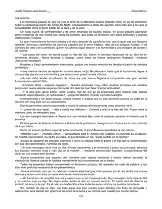 Josefa Rosalía Luque Álvarez __                                                                   Arpas Eternas


nuevamente.
     Los hermosos pasajes en que se veía el alma de la Matriarca Solania flotando como un sol de amanecer
sobre la peñascosa región del África del Norte, entusiasmaron a todos los oyentes, pero más aún a los que la
consideraban como el genio tutelar de su raza y de su país.
     Un hálito suave de confraternidad y de amor emanaba de aquella lectura, en cuyos pasajes aparecían
como surgiendo de una misma raíz todos los pueblos, que luego se dividieron con odios profundos y guerras
destructoras y crueles.
     La gran inconsciencia humana saltaba a la vista después de aquella lectura, que al igual que una lámpara
radiante, iluminaba claramente los caminos trazados por el amor fraterno, ideal de los antiguos Kobdas, y los
caminos del odio y de la ambición, que en !os últimos siglos llevaron a la humanidad a una vorágine de sangre y
de muerte.
     —Las razas del norte, de donde surgió la Hija del Sol, fueron el vendaval destructor de su obra en el-
continente africano... Roma destruyó a Cartago, como antes los Hicsos destruyeron Neghadá —exclamó
Jhasua con amargura.
     Buyaben y Faqui permanecieron silenciosos, porque una honda emoción les llenaba el pecho de sollozos
contenidos:
     —Los mismos hechos se repetirán muchas veces —dijo Nicodemus— hasta que la humanidad llegue a
comprender que es una sola familia y que sólo el amor podrá hacerla dichosa...
     —A eso debe tender el esfuerzo de todos los que hemos llegado a comprender esa gran verdad
fundamental —añadió Filón.
     —Empresa difícil —expresó Buyaben—. Nuestro Amenokal (Rey sobre muchos príncipes con estados
propios) no quiere alianza ninguna con los del otro lado del mar ¡Nos hicieron tanto daño!
     —Y si otro gran genio tutelar como vuestra Hija del Sol se os presentara para realizar esta alianza
olvidando viejos agravios ¿lo rechazarías? —preguntó Melchor mirando a los dos tuareghs.
     Instintivamente y sin saber porqué, ambos miraron n Jhasua que en ese momento parecía no estar en la
reunión sino muy lejos con su pensamiento.
     El príncipe moreno adivinó esa mirada y movía la cabeza afirmativamente como diciendo: es él.
     — ¡Viene de muy lejos!... —dijo a media voz Melchor—. Conoció y amó a la Hija del Sol. Acaso viene a
vosotros como un mensajero suyo.
     Los dos tuareghs devoraban a Jhasua con sus miradas fijas como si quisieran penetrar el misterio que lo
envolvía.
     El alma genial de Solania, la Matriarca Kobda día la prehistoria, dialogaba con Jhasua en lo más profundo
de su yo íntimo.
     Como un susurro de flores cayendo sobre una fuente, el joven Maestro escuchaba la voz interna:
     "¡Hombre Luz I. .. ¡Hombre Amor!... ¡ conquístales para ti'. Ambos son nuestros. El jovencito es el Marvan,
de nuestra vieja historia. Su padre es Edipo, al que llamaste un día, "perla perdida en el rastrojo".
     Jhasua se despertó del ensueño espiritual y volvió la cabeza hacia el padre y el hijo que le contemplaban
con sus ojos asombrados, húmedos de llanto.
     —Si eres mensajero de la Hija del Sol, dínoslo claramente, y el Amenokal y todos sus príncipes, seremos
tus súbditos mientras vivas y más allá de la muerte!... —exclamó emocionado Buyaben, incorporándose del
diván en que estaba semi tendido. .
     Jhasua comprendió que aquellos dos hombres eran sujetos sensitivos y ambos habían percibido la
vibración de Solania cuando le hablaba mentalmente aún inconscientes de tal hecho.
     Todos los presentes habían comprendido el fenómeno psíquico allí realizado sin ruido de palabra, y tan
sólo en el profundo escenario de los pensamientos.
     Jhasua dominado aún por la poderosa corriente espiritual que había pasado por él, les tendió sus manos
blancas y lacias como lirios cortados en la tarde, mientras les decía:
     —Un fuerte lazo de simpatía nos une y espero que no se romperá jamás. Soy mensajero de la Hija del Sol
y en nombre suyo os digo: No dejéis entrar jamás el odio en vuestro corazón. El manto azul de Solania es
símbolo de amor y de paz. Es el cielo azul extendido sobre todas las razas y todos los pueblos de la tierra.
     "En nombre de ella os digo, que todo aquel que pise vuestro suelo africano con fines de conquista y
destrucción, será barrido con ignominia de la faz de la tierra y su nombre será maldito por mucho tiempo.
                                                      137
 