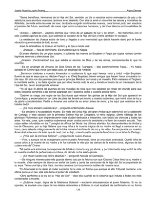 Josefa Rosalía Luque Álvarez __                                                                   Arpas Eternas


     "Seres benéficos, hermanos de la Hija del Sol, vendrán un día a vosotros como mensajeros de paz y de
sabiduría para alumbrar vuestros caminos en el desierto. Con ella os amé un día entre las selvas y montañas de
Atlántida, dormida entre las olas del mar, de donde surgirán continentes nuevos, para formar junto con vosotros
el paraíso del futuro, sembrado de rosas rojas como corazones humanos, y de lirios blancos como estrellas de
luz,
     "¡Edipo!..- ¡Marvan!... viajeros eternos que venís de un pasado de luz y de amor!.. . No manchéis con el
odio vuestras glorías de ayer, que lastimáis el corazón de la Hija del Sol y herís también mi corazón.
     La exaltación de Jhasua subía de tono y llegaba a una intensidad que debía hacerle daño por la fuerte
vibración que emanaba de todo su ser.
     José de Arimathea, le tocó en el hombro y le dijo a media voz:
     — ¡Jhasua!. . . has de dominarte. Es prudente que lo hagas.
     El joven Maestro dio un gran suspiro, y soltando las manos de Buyaben y Faqui por cuyos rostros corrían
lágrimas serenas y silenciosas dijo:
     _¡Gracias! ¡Perdonadme! Los que sabéis el secreto de Dios y de las almas, comprenderéis lo que ha
ocurrido.
     —Es un arcángel de Amanai (el Dios Único de los Tuareghs) —dijo solemnemente Faqui.. . Yo había
soñado en Cirene que vería con estos ojos, un arcángel de Amanai.
     _Seríamos traidores a nuestro Amenokal si ocultamos lo que aquí hemos visto y oído! —dijo Buyaben.
Bueno es que él sepa que su Hacben Faqui y su Cheij Buyaben, tienen amigos que hacen honor a nuestra no-
ble raza. Un día nos dio permiso para que el príncipe Melchor de Horeb y el maestro Filón visitaran el Tinghert,
la montaña santa, y no debe ignorar que por ellos hemos oído la voz y mirado el rostro de un mensajero de la
Hija del Sol, de un arcángel de Amanai.
     "Yo sé que él abrirá las puertas de las murallas de roca que nos separan del resto del mundo para que
todos vosotros penetréis a las tierras sagradas del Tawareks como a vuestra propia tierra.
     "Dadme os ruego una copia de las Escrituras que relatan las glorias de la Hija del Sol que apareció en
Corta-Agua, y encerradas en un cofre de plata las llevaré yo mismo a nuestro soberano, que vivirá días de luz y
de gloria conociéndolas. Pedía a Amanai una señal de su amor antes de morir, y he aquí que vosotros se la
habéis dado!
     — ¿Es muy anciano vuestro rey? —preguntó enternecido Jhasua.
     —Es anciano y ha padecido mucho. Es nieto del único hijo del gran Aníbal que sobrevivió de la catástrofe
de Cartago, y está casado con la princesa Selene hija de Cleopatra, la reina egipcia, último vástago de los
gloriosos Ptolomeos que engrandecieron esta ciudad dedicada a Alejandro, con todas las ciencias y todas las
artes. Ya veis, pues, que nuestros soberanos están unidos como la serpiente y el león de nuestro escudo. Tres
razas están refundidas en los Tuareghs de África del Norte: los últimos atlantes, los descendientes de Aníbal y
los de Cleopatra, por su hija Selene que muy niña a la muerte trágica de su madre no llegó a sentarse en su
trono, pero salvada milagrosamente de la loba romana hambrienta de oro y de vidas, fue amparada por nuestro
Amenokal antecesor de éste, que la casó con su hijo, uniendo así la serpiente faraónica con el león de Cartago.
     — ¿Vive aún la princesa Selene? —preguntó de nuevo Jhasua.
     —Vive, y aunque no es octogenaria como nuestro Amenokal, tiene ya una edad avanzada. Quedó niña de
pocos años a la muerte de su madre y le fue salvada la vida por las damas de la extinta reina, algunas de las
cuales eran de' Cirene.
     "Mi padre era entonces corresponsal de Athakor como lo soy yo ahora, y por intermedio suyo entró la niña
en nuestra ciudad de peñascosas cumbres, de dónde no ha salido jamás.
     — ¿Es ritual vuestro ese retiro absoluto? —preguntó Nicolás de Damasco.
     —De ninguna manera pero ella guarda eterno luto por la felonía con que Octavio César llevó a su madre a
la muerte. Viste siempre de blanco en señal de duelo y canta las canciones de la Hija del Sol acompañada de
su arpa. Tiene una hija y dos hijos, los tres casados con los primeros nobles de nuestra raza.
     "El Amenokal le ha dado el poder supremo de la vida, en forma que aunque el alto Tribunal condene, a la
última pena a un reo, ella sola tiene el poder de indultarlo.
     "Obro conforme a la ley de la ''Hija del Sol" —dice ella cuando se le observa que indulta a todos los reos
condenados a muerte.
     — ¡Sublime mujer, digna de la Matriarca Solania! —exclamó entusiasmado el joven Maestro. Si no os
oponéis, le enviaré una copia de los relatos referentes a Solania, lo cual acabará de confirmarla en su forma
                                                      138
 